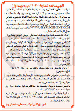 تصویر کوچک آگهی انجام خدمات مورد نیاز مرکز بهداشت (بهداشتی، درمانی، آموزشی و نظارتی) 
تامین یک دستگاه آمبولانس از تیپ B 
تامین نیروی انسانی در هر شیفت کاری شامل یک نفر کارشناس پرستاری مرد (غیر بازنشسته) جهت انجام خدمات و یک نفر راننده آمبولانس واجد شرایط 
انجام سرویس های ایاب و ذهاب اداری کارکنان شرکت سیمان سفید ن ریز و امور محوله آن از شهر نی ریز به کارخانه سیمان سفید و بالعکس و خارج از شهر به سایر مکان ها و جابجایی کالا (متناسب با وسیله نقلیه سواری) 
انجام خدمات اجاره یک دستگاه تراکتور بیل دار (مدل 83 به بالا) 