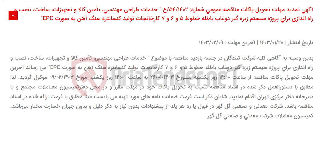 تصویر کوچک آگهی آگهی تمدید مهلت تحویل پاکات مناقصه عمومی شماره: 54/1402/ع " خدمات طراحی مهندسی، تأمین کالا و تجهیزات، ساخت، نصب و راه اندازی برای پروژه سیستم زبره گیر دوغاب باطله خطوط 5 و 6 و 7 کارخانجات تولید کنسانتره سنگ آهن به صورت EPC"