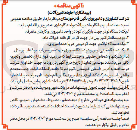 تصویر کوچک آگهی انتخاب پیمانکار ماشین آلات واحد گاوداری 
1-یک دستگاه لودر جهت بارگیری کود در واحد دامپروری و کار های متفرقه
2-دودستگاه تراکتور بیل دار جهت کار در کارخانه خوراک دام 
3-یک دستگاه تراکتور جهت کود روبی در واحد دامپروری
4-یک دستگاه مینی بوس ودو دستگاه سواری جهت سرویس ایاب وذهاب پرسنل