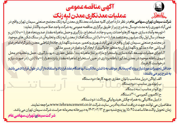 تصویر کوچک آگهی  اجرای کلیه عملیات معدنکاری معدن لپه زنک مجتمع صنعتی سیمان تهران واقع در غنی آباد شهرری را به مدت دو سال
۱ - توسعه و آماده سازی جبهه کارها و احداث رمپ و جاده ، استخراج بارگیری و حمل ماهیانه مقدار صد و پنجاه هزار (۱۵۰,۰۰۰) تن و جمعا در سال اول یک میلیون و هشتصد هزار ۱,۸۰۰,۰۰۰) تن سنگ آهک از معدن لپه زنک و تخلیه آن در سنگ شکن های موجود در مجتمع صنعتی سیمان تهران واقع در غنی آباد شهرری و تعمیر ، مرمت و نگهداری جاده ارتباطی معدن با بزرگراه امام رضا و آب پاشی جاده مذکور و نگهداری آن به منظور جلوگیری از ایجاد گرد و غبار در مسیر مذکور
۲ اجرای عملیات توسعه آماده سازی و استخراج مازاد بر تناژ ماهیانه بندا شامل حفاری دپو، بارگیری ، حمل و تخلیه در محل دیوی باطله موجود در معدن مذکور باطله برداری در حین استخراج ) ماهیانه مقدار پانزده هزار (۱۵٫۰۰۰) تن. (در صورت نیاز و درخواست کارفرما)
حداقل تجهیزات مورد نیاز پروژه که پیمانکار موظف به داشتن مالکیت آنها هنگام عقد قرارداد و استفاده از آن در طول قرارداد می باشد به شرح زیر می باشند 
الف ) واگن دریل متناسب با توان حفاری جبهه کارها دو دستگاه
ب)با بولدوز مناسب: دو دستگاه
ج لودر مناسب سه دستگاه
ح ) کامیون کمپرسی ۳۰ دستگاه
د) بیل مکانیکی به همراه چکش هیدرولیکی و باکت دو دستگاه
