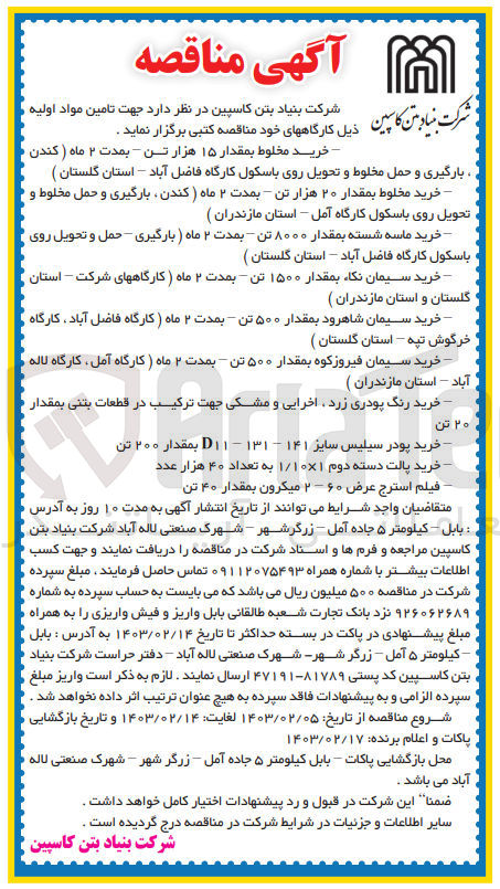 تصویر کوچک آگهی جهت تامین مواد اولیه  ذیل :
1- خرید مخلوط بمقدار ۱۵ هزار تن - بمدت ۲ ماه (کندن
بارگیری و حمل مخلوط و تحویل روی باسکول کارگاه فاضل آباد - استان گلستان ) 
2- خرید مخلوط بمقدار ۲۰ هزار تن - بمدت ۲ ماه ( کندن بارگیری و حمل مخلوط و تحویل روی باسکول کارگاه آمل - استان مازندران )
3- خرید ماسه شسته بمقدار ۸۰۰۰ تن - بمدت ۲ ماه ( بارگیری - حمل و تحویل روی باسکول کارگاه فاضل آباد - استان گلستان ) 
4- خرید سیمان نکاء بمقدار ۱۵۰۰ تن - بمدت ۲ ماه ( کارگاههای شرکت - استان گلستان و استان مازندران )
5- خرید سیمان شاهرود بمقدار ۵۰۰ تن - بمدت ۲ ماه ( کارگاه فاضل آباد ، کارگاه خرگوش تپه - استان گلستان )
6- خرید سیمان فیروزکوه بمقدار ۵۰۰ تن - بمدت ۲ ماه ) کارگاه آمل کارگاه لاله .آباد - استان مازندران )
7- خرید رنگ پودری زرد اخرایی و مشکی جهت ترکیب در قطعات بتنی بمقدار ۲۰ تن
8- خرید پودر سیلیس سایز ۱۴۱ - ۱۳۱ – D۱۱ بمقدار ۲۰۰ تن
9- خرید پالت دسته دوم ۱/۱۰۱ به تعداد ۴۰ هزار عدد
10- فیلم استرج عرض ۶۰ - ۲ میکرون بمقدار ۴۰ تن