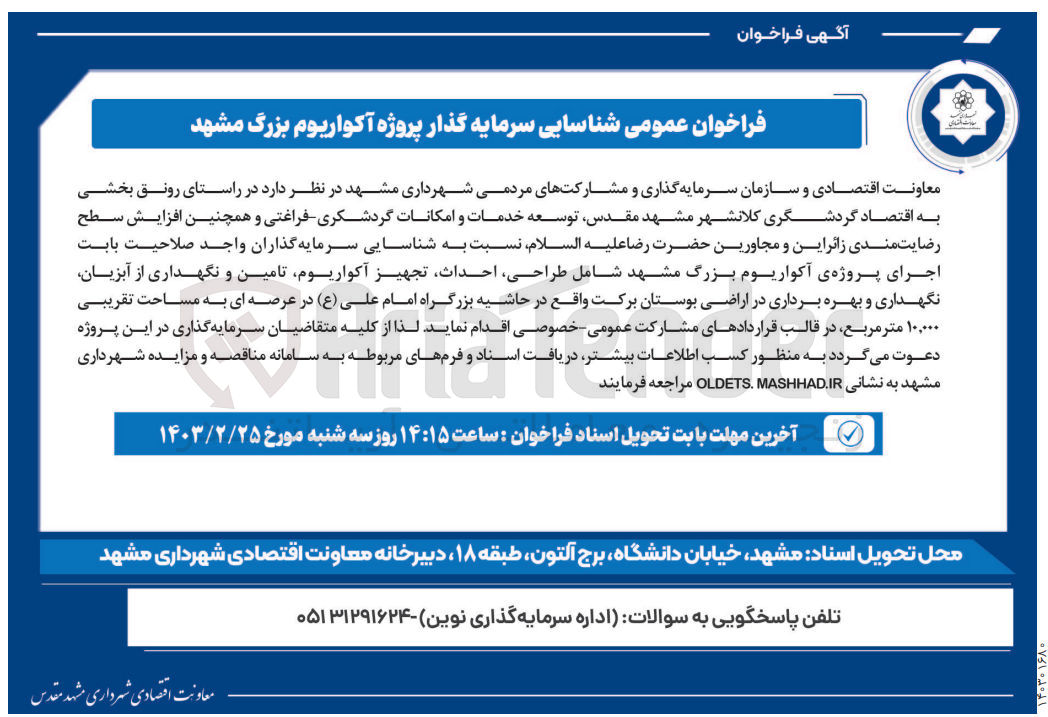 تصویر کوچک آگهی در راستای رونق بخشی به اقتصاد گردشگری کلانشهر مشهد مقدس توسعه خدمات و امکانات گردشکری فراغتی و همچنین افزایش سطح رضایت مندی زائراین و مجاورین حضرت رضا علیه السلام نسبت به شناسایی سرمایه گذاران واجد صلاحیت بابت اجرای پروژه ی آکواریوم بزرگ مشهد شامل ،طراحی ،احداث تجهیز آکواریوم تامین و نگهداری از آبزیان نگهداری و بهره برداری در اراضی بوستان برکت واقع در حاشیه بزرگراه امام علی (ع) در عرصه ای به مساحت تقریبی ۱۰,۰۰۰ متر مربع در قالب قراردادهای مشارکت عمومی خصوصی اقدام نماید