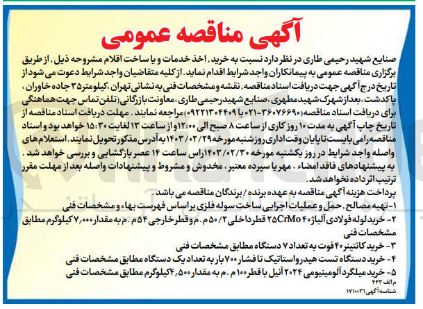 تصویر کوچک آگهی خرید اخذ خدمات و یا ساخت اقلام زیر :
۱ - تهیه مصالح حمل و عملیات اجرایی ساخت سوله فلزی بر اساس فهرست بهاء و مشخصات فنی
 ۲- خرید لوله فولادی آلیاژ ۴۰ ۲۵CrMo قطر داخلی ۵۰/۲ م . م و قطر خارجی ۵۴ م . م به مقدار ۷٫۰۰۰ کیلوگرم مطابق مشخصات فنی
۳- خرید کانتینره ۴ فوت به تعداد ۷ دستگاه مطابق مشخصات فنی
۴- خرید دستگاه تست هیدرواستاتیک تا فشار ۷۰۰ بار به تعداد یک دستگاه مطابق مشخصات فنی
 ۵- خرید میلگرد آلومینیومی ۲۰۲۴ آنیل با قطر ۱۰۰ م . م به مقدار ۴,۵۰۰ کیلوگرم مطابق مشخصات فنی

