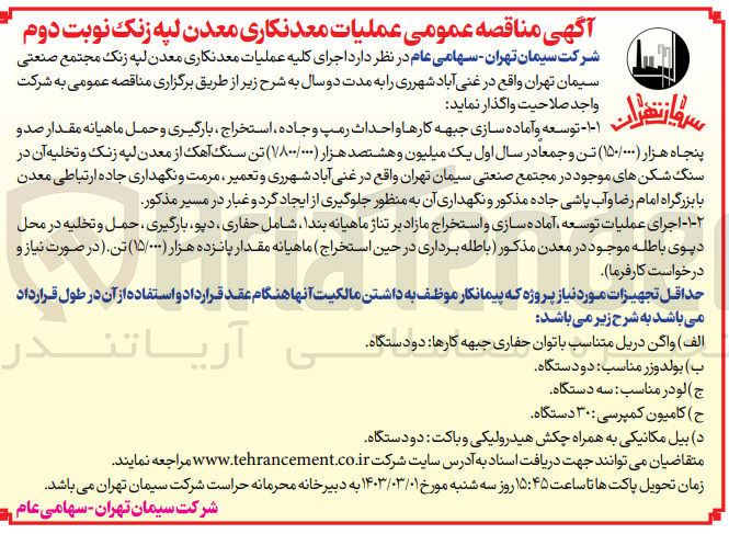 تصویر کوچک آگهی  اجرای کلیه عملیات معدنکاری معدن لپه زنک مجتمع صنعتی سیمان تهران واقع در غنی آباد شهرری را به مدت دو سال
۱ - توسعه و آماده سازی جبهه کارها و احداث رمپ و جاده ، استخراج بارگیری و حمل ماهیانه مقدار صد و پنجاه هزار (۱۵۰,۰۰۰) تن و جمعا در سال اول یک میلیون و هشتصد هزار ۱,۸۰۰,۰۰۰) تن سنگ آهک از معدن لپه زنک و تخلیه آن در سنگ شکن های موجود در مجتمع صنعتی سیمان تهران واقع در غنی آباد شهرری و تعمیر ، مرمت و نگهداری جاده ارتباطی معدن با بزرگراه امام رضا و آب پاشی جاده مذکور و نگهداری آن به منظور جلوگیری از ایجاد گرد و غبار در مسیر مذکور
۲ اجرای عملیات توسعه آماده سازی و استخراج مازاد بر تناژ ماهیانه بندا شامل حفاری دپو، بارگیری ، حمل و تخلیه در محل دیوی باطله موجود در معدن مذکور باطله برداری در حین استخراج ) ماهیانه مقدار پانزده هزار (۱۵٫۰۰۰) تن. (در صورت نیاز و درخواست کارفرما)
حداقل تجهیزات مورد نیاز پروژه که پیمانکار موظف به داشتن مالکیت آنها هنگام عقد قرارداد و استفاده از آن در طول قرارداد می باشد به شرح زیر می باشند 
الف ) واگن دریل متناسب با توان حفاری جبهه کارها دو دستگاه
ب)با بولدوز مناسب: دو دستگاه
ج لودر مناسب سه دستگاه
ح ) کامیون کمپرسی ۳۰ دستگاه
د) بیل مکانیکی به همراه چکش هیدرولیکی و باکت دو دستگاه
