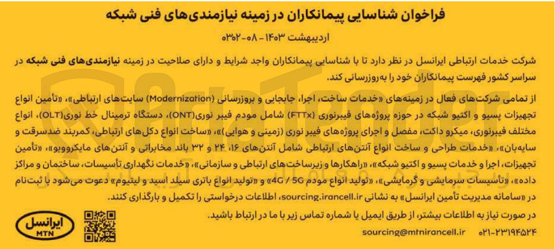 تصویر کوچک آگهی شناسایی پیمانکاران در زمینه نیازمندیهای فنی شکه شامل خدمات ساخت، اجرا، جابجایی و بروزرسانی Modernizotion سایت های ارتباطی - تامین انواع تجهیزات پسیو و اکتیو شبکه در حوزه پروژه های فیبر نوری FTTX شامل مودم فیبر نوری ONT، دستگاه ترمینال خط نوری OLT ، انواع مختلف فیبر نوری، میکرو داکتف مفصل و اجرای پروزه های فیبر نوری (زمینی و هوایی)، ساخت انواع دکل های ارتباطی، کمربندضد سرقت و سایه بان، خدمات طراحی و ساخت انواع آنتن های ارتباطی شامل انتن های 16،24 و 32 باند مخابراتی و آنتن های مایکروویو ، تامین تجهیزات، اجرا و خدمات پسیو و اکتیو شبکه، راهکارها و زیرساخت های ارتباطی و سازمانی، خدمات نگهداری تاسیسات، ساختمان و مراکز داده ، تاسیسات سرمایشی و گرمایشی، تولید انواع مودم 4G/5G و تولید انواع باتری سیلد اسید و لیتیوم