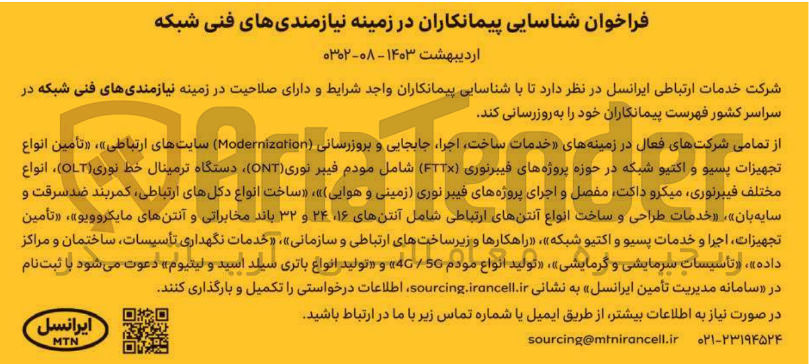 تصویر کوچک آگهی شناسایی پیمانکاران در زمینه نیازمندیهای فنی شکه شامل خدمات ساخت، اجرا، جابجایی و بروزرسانی Modernizotion سایت های ارتباطی - تامین انواع تجهیزات پسیو و اکتیو شبکه در حوزه پروژه های فیبر نوری FTTX شامل مودم فیبر نوری ONT، دستگاه ترمینال خط نوری OLT ، انواع مختلف فیبر نوری، میکرو داکتف مفصل و اجرای پروزه های فیبر نوری (زمینی و هوایی)، ساخت انواع دکل های ارتباطی، کمربندضد سرقت و سایه بان، خدمات طراحی و ساخت انواع آنتن های ارتباطی شامل انتن های 16،24 و 32 باند مخابراتی و آنتن های مایکروویو ، تامین تجهیزات، اجرا و خدمات پسیو و اکتیو شبکه، راهکارها و زیرساخت های ارتباطی و سازمانی، خدمات نگهداری تاسیسات، ساختمان و مراکز داده ، تاسیسات سرمایشی و گرمایشی، تولید انواع مودم 4G/5G و تولید انواع باتری سیلد اسید و لیتیوم
