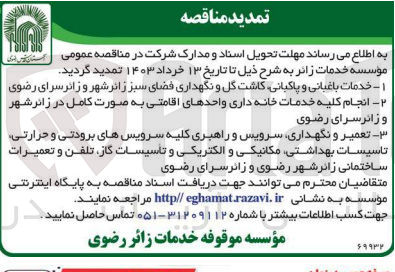 تصویر کوچک آگهی 
1- خدمات باغبانی و پاکیانی کاشت گل و نگهداری فضای سبز زائر شهر و زائرسرای رضوی
2- انجام کلیه خدمات خانه داری واحدهای اقامتی به صورت کامل در زائر شهر و زائرسرای رضوی
3- تعمیر و نگهداری سرویس و راهبری کلیه سرویسهای برودتی و حرارتی تاسیسات بهداشتی مکانیکی و الکتریکی و تاسیسات ،گاز، تلفن و تعمیرات ساختمانی زائر شهر رضوی و زائرسرای رضوی 
