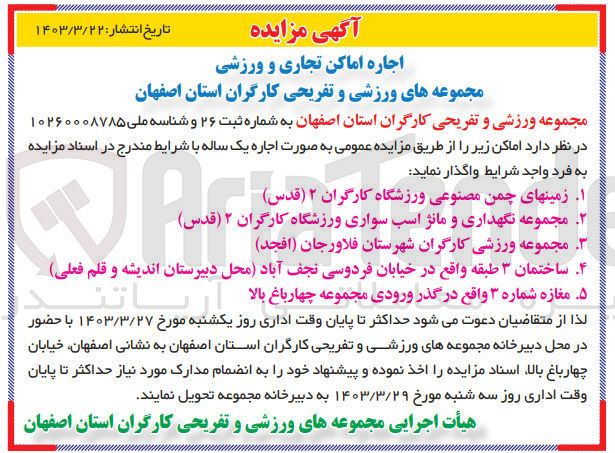 تصویر کوچک آگهی اجاره :
1- زمینهای چمن مصنوعی ورزشگاه کارگران ۲ (قدس)
2- مجموعه نگهداری و مانژ اسب سواری ورزشگاه کارگران ۲ (قدس)
3- مجموعه ورزشی کارگران شهرستان فلاورجان (افجد)
4- ساختمان ۳ طبقه واقع در خیابان فردوسی نجف آباد محل دبیرستان اندیشه و قلم فعلی 
5-  مغازه شماره ۳ واقع در گذر ورودی مجموعه چهارباغ بالا