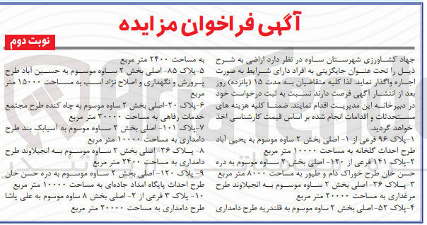 تصویر کوچک آگهی فروش  اراضی به شرح زیر :
1- پلاک ۹۶ فرعی از ۱ اصلی بخش ۲ ساوه موسوم به یحیی آباد طرح احداث گلخانه به مساحت ۱۰۰۰۰ متر مربع
2-  پلاک ۱۴۱ فرعی از ۱۲۰ اصلی بخش ۲ ساوه موسوم به دره حسن خان طرح خوراک دام و طیور به مساحت ۸۰۰۰ متر مربع 
3-  پلاک ۳۶ اصلی بخش ۲ ساوه موسوم به انجیلاوند طرح  مرغداری به مساحت ۲۰۰۰۰ متر مربع
4-  پلاک ۵۲- اصلی بخش ۲ ساوه موسوم به قلندریه طرح دامداری  به مساحت ۲۴۰۰ متر مربع
5- پلاک -۸۵ اصلی بخش ۲ ساوه موسوم به حسین آباد طرح  پرورش و نگهداری و اصلاح نژاد اسب به مساحت ۱۵۰۰۰ متر  مربع
6- پلاک ۲۰ اصلی بخش ۲ ساوه موسوم به چاه کنده طرح مجتمع خدمات رفاهی به مساحت ۳۰۰۰۰ متر مربع
7- پلاک ۱۰۱- اصلی بخش ۲ ساوه موسوم به آسیابک بند طرح دامداری به مساحت ۱۰۰۰۰ متر مربع 
8- پلاک ۳۶ اصلی بخش ۲ ساوه موسوم به انجیلاوند طرح دامداری به مساحت ۲۴۰۰ متر مربع 
9- پلاک ۱۲۰- اصلی بخش ۲ ساوه موسوم به دره حسن خان طرح احداث پایگاه امداد جاده ای به مساحت ۱۰۰۰۰ متر مربع
10- پلاک ۳ فرعی از -۲ اصلی بخش ۸ ساوه موسوم به علی پاشا طرح دامداری طرح دامداری به مساحت ۲۰۰۰۰ متر مربع