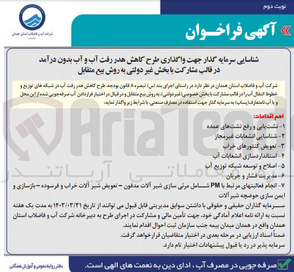 تصویر کوچک آگهی طرح کاهش هدر رفت آب در شبکه های توزیع و خطوط انتقال آب را در قالب مشارکت با بخش خصوصی غیر دولتی) به روش بیع متقابل و در قبال در اختیار قرار دادن آب صرفه جویی شده از این محل و یا آب نامتعارف(پساب به سرمایه گذار جهت استفاده در مصارف صنعتی 
1- نشت یابی و رفع نشتهای عمده
2- شناسایی انشعابات غیر مجاز 
3- عویض کنتورهای خراب
4-  استانداردسازی انشعابات آب 
5- اصلاح و توسعه شبکه توزیع آب 
6- مدیریت فشار و جریان
7- نشت یابی و رفع نشتهای عمده -۲ شناسایی انشعابات غیر مجاز تعویض کنتورهای خراب
Aria Tec
-۴- استانداردسازی انشعابات آب 
۵- اصلاح و توسعه شبکه توزیع آب 
-۶- مدیریت فشار و جریان
انجام فعالیتهای مرتبط با PM شامل مرئی سازی شیر آلات مدفون - تعویض شیر آلات خراب و فرسوده - بازسازی و ایمن سازی حوضچه شیرآلات 