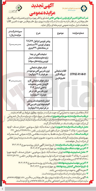 تصویر کوچک آگهی تامین اقلام ضایعاتی نیروگاه گازی خلیج فارس شامل:
روغن توربین ایرانول vg46 و بهران توربین 46 مستعمل در بشکه های 220 لیتری
ضایعات آهن درجه 1 (پایه ها و متعلقات حمل توربین و پایه های سوله)
فیلتر هوای ضایعاتی (وزن تقریبی آهن موجود در هر فیلتر 2/5 کیلوگرم)
فیلتر هوای ضایعاتی گاز و گازوئیل جنس محتویات داخلی استیل 304 (وزن تقریبی فلز در هر فیلتر 2/5 کیلوگرم)
فیلتر با محتویات فنر و مش آلومینیوم (وزن تقریبی فلز در هر فیلتر (1/5 کیلوگرم)