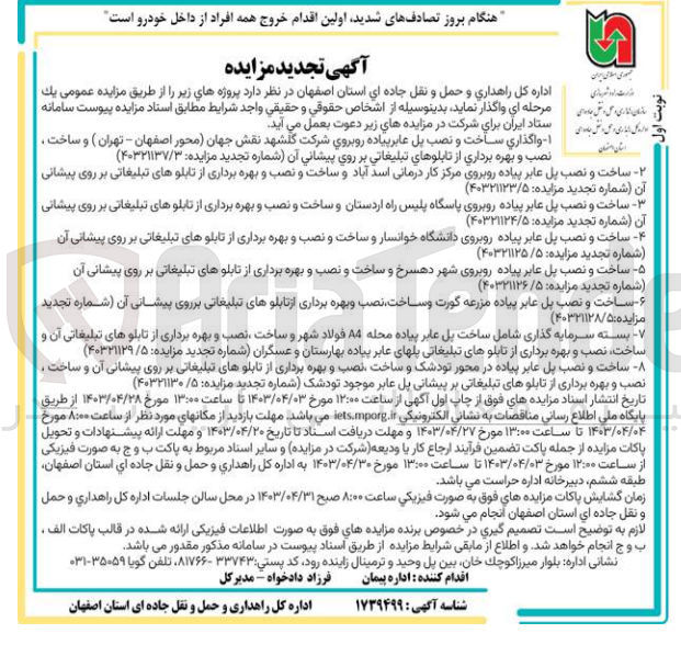 تصویر کوچک آگهی فروش :
1- واگذاري ساخت و نصب پل عابر پیاده روبروي شرکت گلشهد نقش جهان محور اصفهان - تهران) و ساخت . استان داستان نصب و بهره برداري از تابلوهای تبلیغاتی بر روی پیشانی آن
2- ساخت و نصب پل عابر پیاده روبروی مرکز کار درمانی اسد آباد و ساخت و نصب و بهره برداری از تابلوهای تبلیغاتی بر روی پیشانی آن
3- ساخت و نصب پل عابر پیاده روبروی پاسگاه پلیس راه اردستان و ساخت و نصب و بهره برداری از تابلوهای تبلیغاتی بر روی پیشانی آن 
4- ساخت و نصب پل عابر پیاده روبروی دانشگاه خوانسار و ساخت و نصب و بهره برداری از تابلوهای تبلیغاتی بر روی پیشانی آن
5- ساخت و نصب پل عابر پیاده روبروی شهر دهسرخ و ساخت و نصب و بهره برداری از تابلوهای تبلیغاتی بر روی پیشانی آن
6- ساخت و نصب پل عابر پیاده مزرعه گورت و ساخت، نصب و بهره برداری از تابلوهای تبلیغاتی برروی پیشانی آن
7- بسته سرمایه گذاری شامل ساخت پل عابر پیاده محله A4 فولاد شهر و ساخت ، نصب و بهره برداری از تابلوهای تبلیغاتی آن  و ساخت، نصب و بهره برداری از تابلوهای تبلیغاتی پلهای عابر پیاده بهارستان و عسگران
8- ساخت و نصب پل عابر پیاده در محور تودشک و ساخت نصب و بهره برداری از تابلوهای تبلیغاتی بر روی پیشانی آن و ساخت . نصب و بهره برداری از تابلوهای تبلیغاتی بر پیشانی پل عابر موجود تودشک