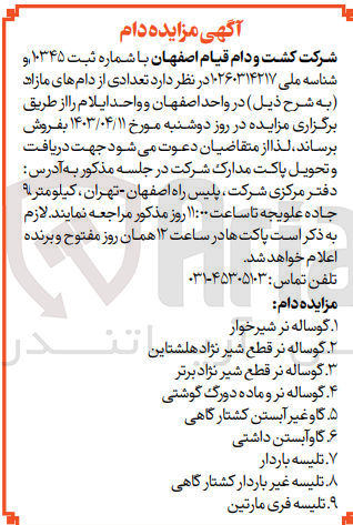 تصویر کوچک آگهی فروش  تعدادی از دام :
1-  گوساله نر شیرخوار
2- گوساله نر قطع شیر نژاد هلشتاین 
3- گوساله نر قطع شیر نژاد برتر
4- گوساله نر و ماده دورگ گوشتی 
5-  گاوغیر آبستن کشتارگاهی ۶
6-  گاوآبستن داشتی
7- تلیسه باردار
8- تلیسه غیر باردار کشتارگاهی 
9-  تلیسه فری مارتین