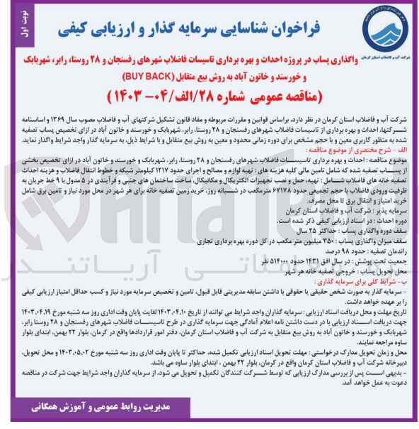 تصویر کوچک آگهی  احداث و بهره برداری تاسیسات فاضلاب شهرهای رفسنجان و ۲۸ روستا رابر شهربابک و خورسند و خاتون آباد در ازای تخصیص بخشی از پساب تصفیه شده که شامل تامین مالی کلیه هزینه های تهیه لوازم و مصالح و اجرای حدود ۱۲۱۷ کیلومتر شبکه و خطوط انتقال فاضلاب و هزینه احداث تصفیه خانه های فاضلاب شامل تهیه حمل و نصب تجهیزات الکتریکال و مکانیکال ساخت ساختمانهای جنبی و فرآیندی در ۵ مدول با ۹ خط جریان به ظرفیت ورودی فاضلاب با حجم تجمیعی حدود ۶۷۱۷۸ متر مکعب در شبانه روز خرید زمین تصفیه خانه برای هر شهر در محل مورد نیاز و تامین برق شامل خرید امتیاز و انتقال برق تا محل مصرف