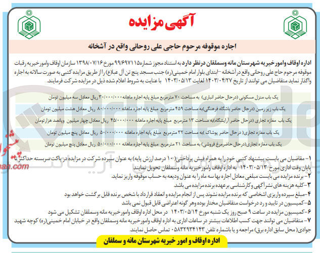 تصویر کوچک آگهی اجاره موقوفه مرحوم حاجی علی روحانی واقع در آشخانه :
1- یک باب منزل مسکونی در حال حاضر انباری به مساحت ۷۰ متر مربع 
2- یک باب زیر زمین در حال حاضر باشگاه فرهنگی به مساحت ۴۵۹ متر مربع
3- یک باب مغازه تجاری در حال حاضر آرایشگاه به مساحت ۱۳ متر مربع 
4- یک باب مغازه تجاری در حال حاضر پوشاک به مساحت ۳۲ متر مربع
5-  یک باب مغازه تجاری در حال حاضر مرغ فروشی به مساحت ۲۱ متر مربع 