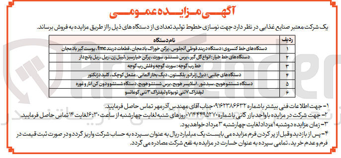 تصویر کوچک آگهی فروش تولید تعدادی از دستگاه های ذیل جهت نوسازی خطوط تولید:
1- دستگاه های خط کنسروی: دستگاه دربند قوطی آنجلوس- پرکن خوراک بادمجان- قطعات دربند fmc- پوست گیر بادمجان
2- دستگاه های خط خیار: انواع گل گیر- برس شستشو- سورت- پرکن خیار سبز- لیبل زن- ریل- ریل پانچ دار
3- خط رب گوجه: سورت گوجه و فلش رب گوجه
4- دستگاه های جانبی: دیزل ژنراتور بلکستون- دیگ بخار آلمانی- مشعل کوچک- کلید دژنکتور
5- دستگاه شتستو هویج- سبد شور- اسلایسر هویج- برس شستشو هویج- دستگاه شستشو دون کن انار و غوره
6- لیفتراک 7 تنی تویوتا و لیفتراک 3 تنی کوماتسو