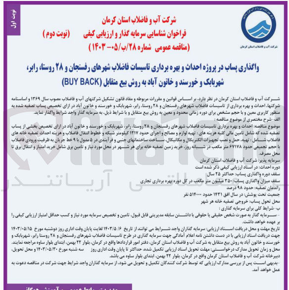 تصویر کوچک آگهی احداث و بهره برداری تاسیسات فاضلاب شهرهای رفسنجان و 28 روستا رابر شهر بابک و خورسند و خاتون آباد در ازای تخصیص بخشی از پساب تصفیه شده که شامل تامین مالی کلیه هزینه های : تهیه لوازم و مصالح و اجرای حدود 1217 کیلومتر شبکه و خطوط انتقال فاضلاب و هزینه احداث تصفیه خانه های فاضلاب شامل: تهیه حمل و نصب تجهیزات الکتریکال و مکانیکال ساخت ساختمانهای جنبی و فرآیندی در 5 مدول با 9 خط جریان به ظرفیت ورودی فاضلاب با حجم تجمیعی حدود 67178 مترمکعب در شبانه روز. خرید زمین تصفیه خانه برای هر شهر در محل مورد نیاز و تامین برق شامل خرید امتیاز و انتقال برق تا محل مصرف