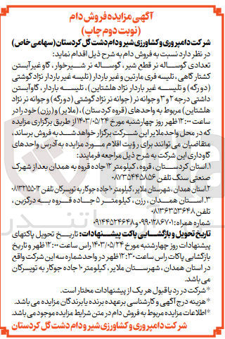 تصویر کوچک آگهی  فروش دام زیر :
تعدادی گوساله نر قطع ،شیر گوساله نر شیرخوار، گاو غیر آبستن کشتار گاهی تلیسه فری مارتین و غیر باردار تلیسه غیر باردار نژاد گوشتی (دورگه) و تلیسه غیر باردار نژاد هلشتاین تلیسه باردار گاوآبستن داشتی درجه ۲ و ۳ و جوانه نر جوانه نر نژاد گوشتی ( دورگه ) و جوانه نر نژاد هلشتاین) مربوط به واحدهای (قروه کردستان)، (ملایر) و (رزن)