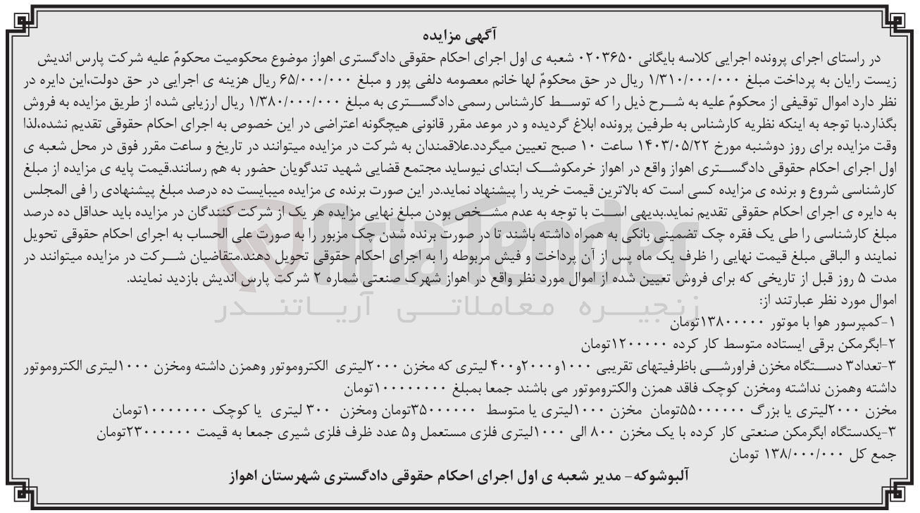 تصویر کوچک آگهی کلاسه : 0203650
فروش اموال مورد نظر عبارتند از:
1- کمپرسور هوا با موتور 
2- آبگرمکن برقی ایستاده متوسط کارکرده 
3- تعداد ۳ دستگاه مخزن فراورشی با ظرفیتهای تقریبی ۱۰۰۰ و ۲۰۰۰ و ۴۰۰ لیتری که مخزن ۲۰۰۰ لیتری الکتروموتور و همزن داشته و مخزن ۱۰۰۰ لیتری الکتروموتور داشته و همزن نداشته و مخزن کوچک فاقد همزن و الکتروموتور
4- مخزن ۲۰۰۰ لیتری یا بزرگ - مخزن ۱۰۰۰ لیتری یا متوسط و مخزن ۳۰۰ لیتری یا کوچک
5- یکدستگاه آبگرمکن صنعتی کار کرده با یک مخزن ۸۰۰ الی ۱۰۰۰لیتری فلزی مستعمل و ۵ عدد ظرف فلزی شیری جمعا به قیمت