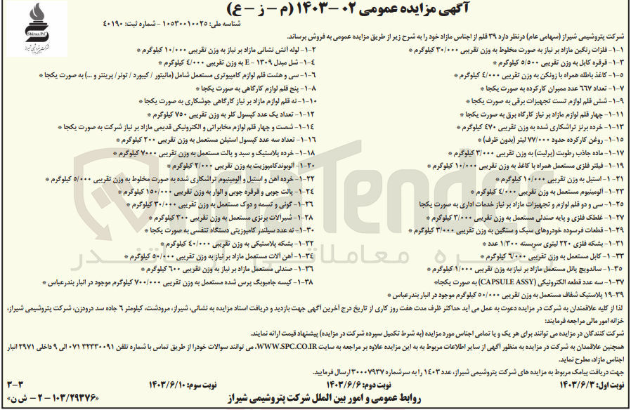 تصویر کوچک آگهی فروش 39 قلم از اجناس مازاد :
فلزات رنگین مازاد بر نیاز به صورت مخلوط به وزن تقریبی ۳۰/۰۰۰ کیلوگرم
قرقره کابل به وزن تقریبی ۵/۵۰۰ کیلوگرم 
کاغذ باطله همراه با زونکن به وزن تقریبی ۴/۰۰۰ کیلوگرم
تعداد ٦٦٧ عدد ممبران کار کرده به صورت یکجا
شش قلم لوازم تست تجهیزات برقی به صورت یکجا
چهار قلم لوازم مازاد بر نیاز کارگاه برق به صورت یکجا
خرده برنز تراشکاری شده به وزن تقریبی ٤٧٠ کیلوگرم
 روغن کار کرده حدود ۷۷/۰۰۰ لیتر (بدون ظرف)
ماده جاذب رطوبت پرلیت به وزن تقریبی ۳/۰۰۰ کیلوگرم 
فیلتر فلزی مستعمل همراه با کاغذ به وزن تقریبی ۱۰/۰۰۰ کیلوگرم
استیل به وزن تقریبی ۱۰/۰۰۰ کیلوگرم 
آلومینیوم مستعمل به وزن تقریبی ٤/۰۰۰ کیلوگرم
سی و دو قلم لوازم و تجهیزات مازاد بر نیاز خدمات اداری به صورت یکجا
غلطک فلزی و پایه صندلی مستعمل به وزن تقریبی ۳/۰۰۰ کیلوگرم
قطعات فرسوده خودروهای سبک و سنگین به وزن تقریبی ۳/۰۰۰ کیلوگرم
بشکه فلزی ۲۲۰ لیتری سربسته ۱/۳۰۰ عدد 
کابل مستعمل به وزن تقریبی ۶۰۰۰ کیلوگرم 
-۱-۲- لوله آتش نشانی مازاد بر نیاز به وزن تقریبی ۱۰/۰۰۰ کیلوگرم 
شل مبدل ۱۳۰۹- E به وزن تقریبی ٤/۰۰۰ کیلوگرم 
سی و هشت قلم لوازم کامپیوتری مستعمل شامل مانیتور / کیبورد / تونر پرینتر و … به صورت یکجا .
پنج قلم لوازم کارگاهی به صورت یکجا
نه قلم لوازم مازاد بر نیاز کارگاهی جوشکاری به صورت یکجا
تعداد یک عدد کپسول کلر به وزن تقریبی ۷۵۰ کیلوگرم 
شصت و چهار قلم لوازم مخابراتی و الکترونیکی قدیمی مازاد بر نیاز شرکت به صورت یکجا ه
 تعداد سه عدد کپسول استیلن مستعمل به وزن تقریبی ۲۰۰ کیلوگرم 
خرده پلاستیک و سید و پالت مستعمل به وزن تقریبی ۷۰۰۰ کیلوگرم 
 آلوبوند کامپوزیت به وزن تقریبی ۲/۰۰۰ کیلوگرم 
خرده آهن و استیل و آلومینیوم تراشکاری شده به صورت مخلوط به وزن تقریبی ۵/۰۰۰ کیلوگرم
پالت چوبی و قرقره چوبی و الوار به وزن تقریبی ۱۵۰/۰۰۰ کیلوگرم 
گونی و تسمه و دوک مستعمل به وزن تقریبی ۳۰/۰۰۰ کیلوگرم
شیرالات برنزی مستعمل به وزن تقریبی ۳۰۰ کیلوگرم 
 نه عدد سیلندر کامپوزیتی دستگاه تنفسی به صورت یکجا 
بشکه پلاستیکی به وزن تقریبی ٤۰/۰۰۰ کیلوگرم 
ساندویچ پانل مستعمل مازاد بر نیاز به وزن تقریبی ۱/۰۰۰ کیلوگرم
سه عدد قطعه الکترونیکی (CAPSULE (ASSY) به صورت یکجا
پلاستیک شفاف مستعمل به وزن تقریبی ۵۰/۰۰۰ کیلوگرم موجود در انبار بندر عباس
آهن آلات مستعمل مازاد بر نیاز به وزن تقریبی ۵۰/۰۰۰ کیلوگرم 
صندلی مستعمل مازاد بر نیاز به وزن تقریبی ۶۰۰ کیلوگرم 
کیسه جامبوبگ پرس شده مستعمل به وزن تقریبی ۷۰۰/۰۰۰ کیلوگرم موجود در انبار بندرعباس 