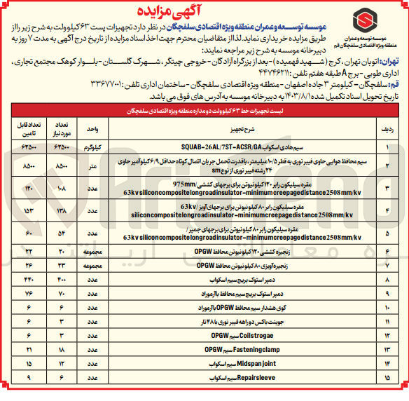 تصویر کوچک آگهی فروش تجهیزات پست ۶۳ کیلوولت در 15 ردیف :
سیم هادی اسکواب SQUAB-26AL/7ST-ACSR GA
سیم محافظ هوایی حاوی فیبر نوری به قطر ۱۰/۵ میلیمتر با قدرت تحمل جریان اتصال کوتاه حداقل ۶/۹ کیلو آمپر حاوی ۲۴ رشته فیبر نوری از نوع sm
مقره سیلیکون رابر ۱۲۰ کیلونیوتن برای برج های کششی 975mm
مقره سیلیکون رابر ۸۰ کیلو نیوتن برای برج های آویز /63kV
مقره سیلیکون رابر ۸۰ کیلو نیوتن برای برج های جمیر
زنجیره کششی ۱۲۰ کیلونیوتن محافظ OPGW
زنجیره آویزی ۸۰ کیلونیوتن محافظ OPGW
دمپر استوک بریج سیم اسکواب
 دمپر استوک بریج سیم محافظ با آرموراد 
گوی هشدار سیم محافظ OPGW با آرموراد
جوینت باکس دو راهه فیبر نوری با ۴۸ تار
و....