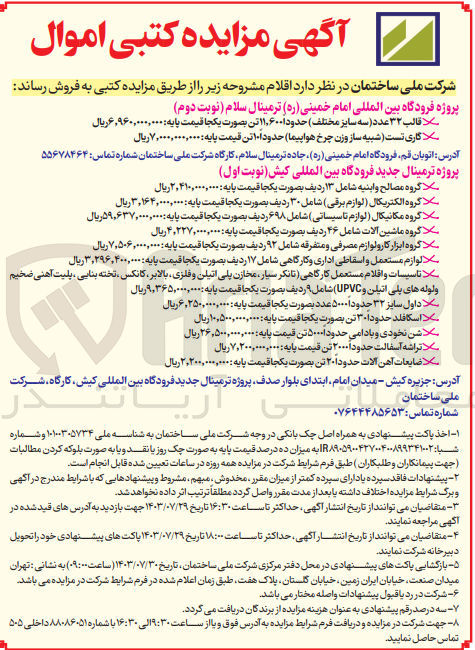 تصویر کوچک آگهی فروش اقلام زیر در پروژه ترمینال جدید فرودگاه بین المللی کیش :
گروه مصالح و ابنیه شامل ۱۳ ردیف بصورت یکجا
گروه الکتریکال (لوازم برقی) شامل ۳۰ ردیف بصورت یکجا 
گروه مکانیکال ( لوازم تاسیساتی ) شامل ۶۹۸ ردیف بصورت یکجا
گروه ماشین آلات شامل ۴۶ ردیف بصورت یکجا 
گروه ابزار کار و لوازم مصرفی و متفرقه شامل ۹۲ ردیف بصورت یکجا 
لوازم مستعمل و اسقاطی اداری و کارگاهی شامل ۱۷ ردیف بصورت یکجا 
تاسیسات و اقلام مستعمل کارگاهی تانکر، سیار مخازن پلی اتیلن و فلزی، بالابر کانکس تخته بنایی، پلیت آهنی ضخیم و لوله های پلی اتیلن و (UPVC) شامل ۹ ردیف بصورت یکجا
داول سایز ۳۲ حدوداً ۵۰۰۰ عدد بصورت یکجا
اسکافلد حدوداً ۳۰ تن بصورت یکجا 
شن نخودی و بادامی حدودا ۵۰۰۰ تن
تراشه آسفالت حدودا ۲۰۰۰ تن 
ضایعات آهن آلات حدوداً ۲۰ تن بصورت یکجا 
