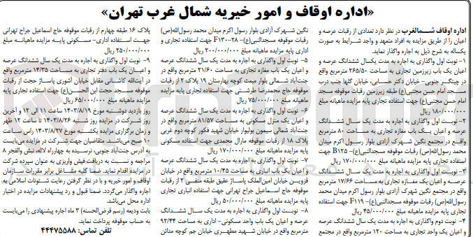 تصویر کوچک آگهی اجاره تعدادی از رقبات عرصه و اعیان : 
1- ششدانگ عرصه و اعیان یک باب زیرزمین تجاری به مساحت 265/50 مترمربع
2- ششدانگ عرصه و اعیان یک باب مغازه تجاری به مساحت 80 مترمربع
3- ششدانگ عرصه و اعیان یک مغازه تجاری به مساحت 17/66 مترمربع 
4- ششدانگ عرصه و اعیان یک باب مغازه تجاری به مساحت 21/60 مترمربع
5- ششدانگ عرصه و اعیان یک منزل مسکونی به مساحت 81/57 مترمربع
6- ششدانگ عرصه و اعیان یک باب انباری به مساحت 10/45 مترمربع
7- ششدانگ عرصه و اعیان یک باب واحد مسکونی - اداری به مساحت 92/44 مترمربع
7- ششدانگ عرصه و اعیان یک باب دفتر تجاری به مساحت 14/35 مترمربع