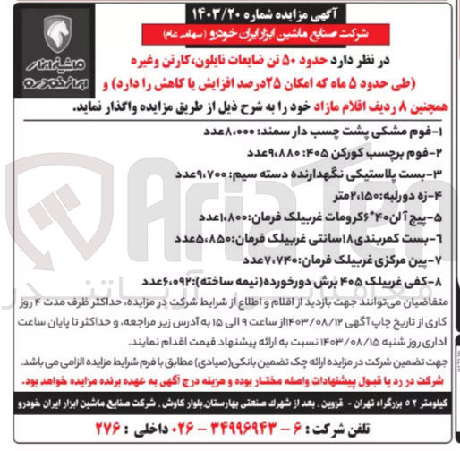 تصویر کوچک آگهی حدود ۵۰ تن ضایعات نایلون کارتن و غیره و همچنین ۸ ردیف اقلام مازاد :
1- فوم مشکی پشت چسب دار سمند: ۸،۰۰۰ عدد
2- فوم برچسب کورکن ۴۰۵: ۹۸۸۰ عدد
3- بست پلاستیکی نگهدارنده دسته سیم: ۹،۷۰۰عدد 
4- زه دورلبه : ۲،۱۵۰ متر
5- پیچ آلن ۶٬۴۰ کرومات غربیلک فرمان: ۱،۸۰۰عدد 
6- بست کمربندی ۱۸ سانتی غربیلک فرمان: ۵،۸۵۰ عدد
7- بین مرکزی غربیلک فرمان: ۷،۷۴۰ عدد
8- کفی غربیلک ۴۰۵ برش دورخورده (نیمه ساخته):۶،۰۹۲عدد 