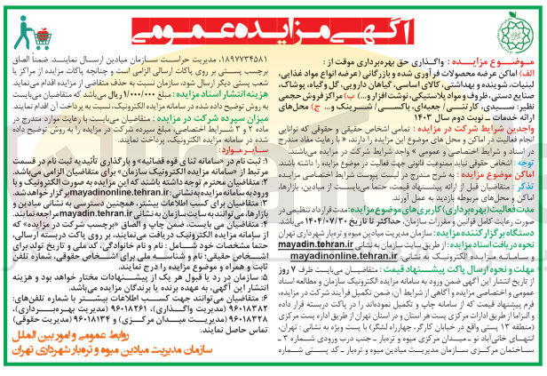 تصویر کوچک آگهی واگذاری حق بهره برداری موقت از :
الف) اماکن عرضه محصولات فرآوری شده و بازرگانی عرضه انواع مواد غذایی لبنیات، شوینده و بهداشتی کالای اساسی گیاهان دارویی گل و گیاه پوشاک صنایع دستی ظروف و مواد پلاستیکی نوشت افزار و ...) 
ب) مراکز فروش حجمی نظیر: سبدی، کارتنی، جعبه ای، باکسی، شرینک و... 
ج) محل های ارائه خدمات