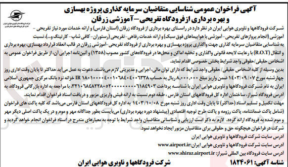 تصویر کوچک آگهی  در راستای بهره برداری از فرودگاه زرقان استان فارس و ارائه خدمات مورد نیاز تفریحی - آموزشی (انجام پروازهای تفریحی آموزشی با هواپیماهای فوق سبک) و ارائه خدمات رفاهی تفریحی (رستوران کافی شاپ کارتینگ و...)، نسبت به شناسایی متقاضیان سرمایه گذاری جهت واگذاری پروژه بهسازی و بهره برداری از فرودگاه تفریحی آموزشی زرقان در قالب انعقاد قرارداد بهسازی، بهره برداری و انتقال (R.O.T)