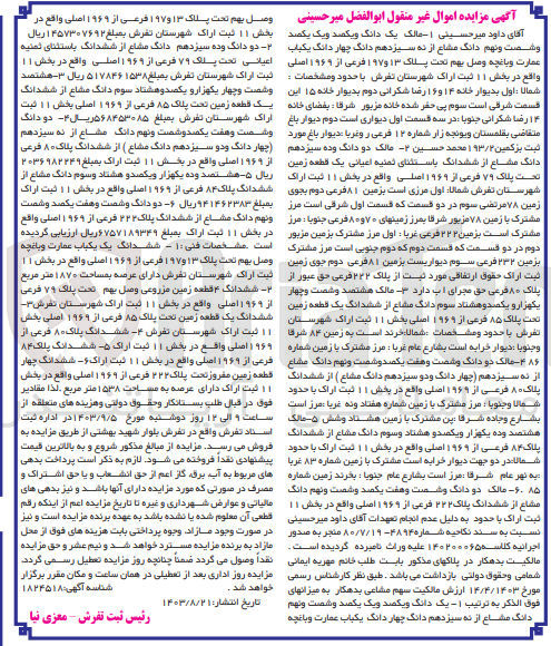 تصویر کوچک آگهی کلاسه : 140200065
فروش :
1- یک دانگ و یکصد و یک یکصد و شصت و نهم دانگ مشاع از نه سیزدهم دانگ چهار دانگ یکباب عمارت و باغچه وصل بهم تحت پلاک ۱۳ و ۱۹۷ فرعی از ۱۹۶۹ اصلی واقع در بخش ۱۱ ثبت اراک شهرستان تفرش
2- دو دانگ و ده سیزدهم دانگ مشاع از ششدانگ باستثنای تعنیه اعیانی یک قطعه زمین تحت پلاک ۷۹ فرعی از ۱۹۶۹ اصلی واقع در بخش ۱۱ ثبت اراک شهرستان تفرش
3-  هشتصد و شصت و چهار یکهزار و یکصدوهشتاد سوم دانگ مشاع از ششدانگ یک قطعه زمین تحت پلاک ۸۵ فرعی از ۱۹۶۹ اصلی بخش ۱۱ ثبت اراک شهرستان تفرش
4- دو دانگ و شصت و هفت یکصد و شصت و نهم دانگ مشاع  از نه سیزدهم چهار دانگ و دو سیزدهم دانگ مشاع از ششدانگ  پلاک ۰ ۸ فرعی از ۱۹۶۹ اصلی واقع در بخش ۱۱ ثبت اراک 
5- هشتصد و ده یکهزار و یکصدو هشتاد و سوم دانگ مشاع از ششدانگ پلاک ۸۴ فرعی از ۱۹۶۹ اصلی واقع در بخش ۱۱ ثبت اراک
6-  دو دانگ و شصت و هفت یکصد و شصت و نهم دانگ  مشاع از ششدانگ پلاک ۲۲۲ فرعی از ۱۹۶۹ اصلی واقع در بخش ۱۱ ثبت اراک