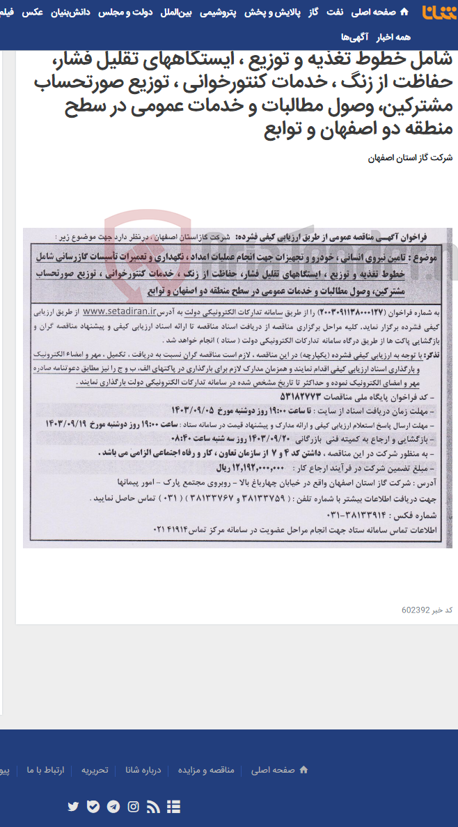 تصویر کوچک آگهی تامین نیروی انسانی ، خودرو و تجهیزات جهت انجام عملیات امداد ، نگهداری و تعمیرات تأسیسات گازرسانی شامل خطوط تغذیه و توزیع ، ایستگاههای تقلیل فشار، حفاظت از زنگ ، خدمات کنتورخوانی ، توزیع صورتحساب مشترکین، وصول مطالبات و خدمات عمومی در سطح منطقه دو اصفهان و توابع