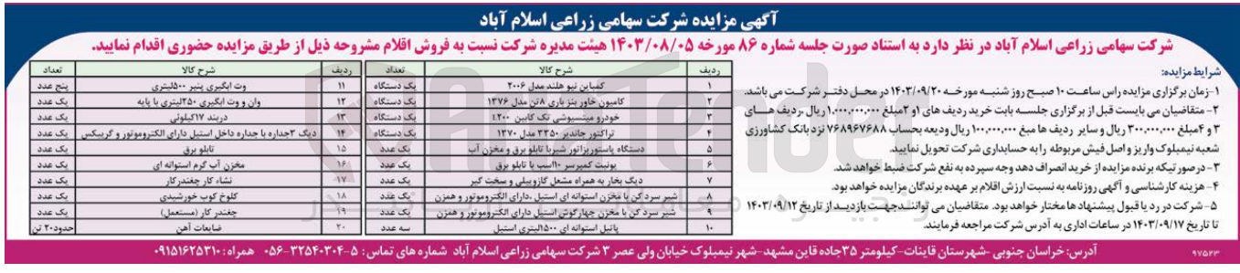 تصویر کوچک آگهی فروش اقلام زیر در 20 ردیف :
خودرو میتسبوشی تک کابین ۱۲۰۰
تراکتور جاندیر ۳۳۵۰ مدل ۱۳۷۰
کمباین نیوهلند مدل ۲۰۰۶
کامیون خاور بنز باری ۸ تن مدل ۱۳۷۶
دستگاه پاستوریزاتور شیر با تابلو برق و مخزن آب
یونیت کمپرسی ۱۰ اسب با تابلو برق
دیگ بخار به همراه مشعل گازوئیلی و سخت گیر
شیر سرد کن با مخزن استوانه ای استیل ، دارای الکتروموتور و همزن
 شیر سرد کن با مخزن چهارگوش استیل دارای الکتروموتور و همزن
پاتیل استوانه ای 1500 لیتری استیل
وت آبگیری پنیر ۵۰۰لیتری
وان و وت آبگیری ۲۵۰ لیتری با پایه
دربند ۱۷ کیلوئی
دیگ جداره با جداره داخل استیل دارای الکتروموتور و گریبکس
مخزن آب گرم استوانه ای
نشاکار چغندر کار
کلوخ کوب خورشیدی
چغندر کار (مستعمل)
ضایعات آهن