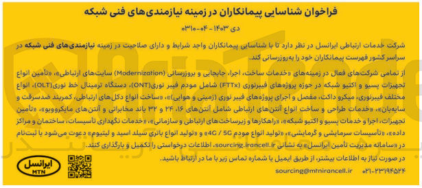 تصویر کوچک آگهی بروزرسانی نیازمندی های فنی شبکه در سراسر کشور  : «خدمات ساخت اجرا جابجایی و بروزرسانی (Modernization سایتهای ارتباطی»، «تأمین انواع تجهیزات پسیو و اکتیو شبکه در حوزه پروژه های فیبرنوری (FTTX) شامل مودم فیبر نوری (ONT) دستگاه ترمینال خط نوری (OLT)، انواع مختلف فیبرنوری میکرو داکت مفصل و اجرای پروژه های فیبر نوری (زمینی و هوایی)»، «ساخت انواع دکلهای ارتباطی، کمربند ضد سرقت و سایه بان»، «خدمات طراحی و ساخت انواع آنتن های ارتباطی شامل آنتنهای ۱۶ ۲۴ و ۳۲ باند مخابراتی و آنتن های مایکروویو»، «تأمین ،تجهیزات، اجرا و خدمات پسیو و اکتیو شبکه »، «راهکارها و زیرساختهای ارتباطی و سازمانی»، «خدمات نگهداری تأسیسات ساختمان و مراکز داده»، «تاسیسات سرمایشی و گرمایشی»، «تولید انواع مودم 50 / 4 و تولید انواع باتری سیلد اسید و لیتیوم» 