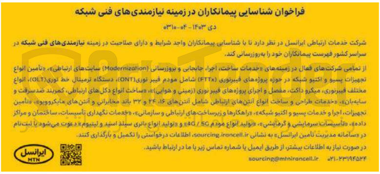تصویر کوچک آگهی بروزرسانی نیازمندی های فنی شبکه در سراسر کشور  : «خدمات ساخت اجرا جابجایی و بروزرسانی (Modernization سایتهای ارتباطی»، «تأمین انواع تجهیزات پسیو و اکتیو شبکه در حوزه پروژه های فیبرنوری (FTTX) شامل مودم فیبر نوری (ONT) دستگاه ترمینال خط نوری (OLT)، انواع مختلف فیبرنوری میکرو داکت مفصل و اجرای پروژه های فیبر نوری (زمینی و هوایی)»، «ساخت انواع دکلهای ارتباطی، کمربند ضد سرقت و سایه بان»، «خدمات طراحی و ساخت انواع آنتن های ارتباطی شامل آنتنهای ۱۶ ۲۴ و ۳۲ باند مخابراتی و آنتن های مایکروویو»، «تأمین ،تجهیزات، اجرا و خدمات پسیو و اکتیو شبکه »، «راهکارها و زیرساختهای ارتباطی و سازمانی»، «خدمات نگهداری تأسیسات ساختمان و مراکز داده»، «تاسیسات سرمایشی و گرمایشی»، «تولید انواع مودم 50 / 4 و تولید انواع باتری سیلد اسید و لیتیوم» 