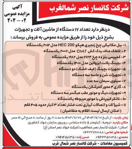 تصویر کوچک آگهی فروش تعداد ۱۷ دستگاه از ماشین آلات و تجهیزات  :
بیل مکانیکی چرخ زنجیری هپکو 200 HEC مدل ۲۰۱۲ یکدستگاه
غلطک صاف یدک کش Ch47 مدل ۲۰۰۷ یکدستگاه 
کمپرسی بنز ده چرخ ۲۶۲۴ مدل ۱۹۸۲ یکدستگاه
بچینگ پلانت ایزولاین مدل ۱۴۰۰ یکدستگاه 
تجهیزات بچینگ قیف خشک دو دستگاه 
تجهیزات شن و ماسه سه دستگاه 
سیلوی سیمان سه عدد 
 گاری ۴ محور کمرشکن یکدستگاه 
تجهیزات دیگ و موتور عقب میگسر سه دستگاه 
تانکر قیرپاش با موتور مربوطه یکدستگاه 
شیرآلات و اتصالات آبیاری تحت فشار تعداد ۳ انبار حدود ۴۰۵ قلم
