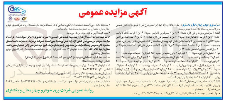 تصویر کوچک آگهی فروش اقلام : 
الف : ۱ - سرقیچی ورق های فول هارد حدودا ۱۶۹۲ تن ۲ سرقیچی گالوانیزه حدود ۲۶۲ بن ۳ - فراصه کلاف گالوانیزه حدودا ۲۴ تن ۴۰ قراضه کلاف قول هارد حدودا ۸۰۰ بن ۵ - اسپیره قول هارد حدود ۱۵۲۴ تن ۶ - ضایعات ذوبی اهنی حدودا ۱۶ تن ۷ مایعات ذوبی گالوانیزه ( شامل کانال کولر و وسایل بسته بندی کلاف همچون رینگی و سی دی و طوفی و کرکره و .... حدودا ۸۰۰ من ۸ - - ضایعات نسمه حدود ۴۳ بن ۹ کناره بر گالوانیزه به عرض های ۵ و ۱۰ سانتیمتر حدودا ۱ این ۱۰ - ریل قدیمی به صورت شمش حدود ۱ ۲۳ تن

 ب : ۱- استیل داخل کوره حدودا ۱۰۰۰ کیلو گرم ۲ باتری ضایعاتی حدودا ۱۵۰ کیلوگرم ۳ - ضایعات چوب حدودا ۶۰۰۰ کیلو گرم - پلاستیک و کاغذ حدودا ۱۵۰۰۰ کیلو گرم ۵ سیم بکسل حدودا ۳۴۰۰ کیلو گرم ۶ براش حدودا ۱۶۵ عدد رکوپراتور حدودا ۶۰۰۰ کیلو گرم ۸ قطعات مستهلک حدودا ۲۰۰۰ کیلو گرم ۰۹ فیلتر هوا کوچک و بزرگ حدود ۲۰۰ عدد ۱۰ - چرخ جرثقیل سقفی از جنس پلی آمید ۲۰۰۰ کیلو گرم ۱۱ - آجر نسوز حدودا ۲۰۰۰ کیلو گرم ۱۲ - آمونیاک حدودا ۴۰۰ کیلو گرم ۱۳ پلاستیک و لوله حدودا ۲۸۰۰۰ کیلوگرم ۱۴ - ضایعات بازیافتی حدودا ۲۰۰۰ کیلوگره ۱۵ بشکه فلزی ۱۴۰ عدد ۱۶ شبکه پلاستیکی حدود ۳۲ عدد ۱۷ - ضایعات فلزی غیر تولیدی ۳۷۰۰۰ کیلو گرم ۱۸ - ضایعات روغن ۱۰۰۰ کیلو گرم ۱۹ ضایعات رادیان تیوپ ۲ عدد