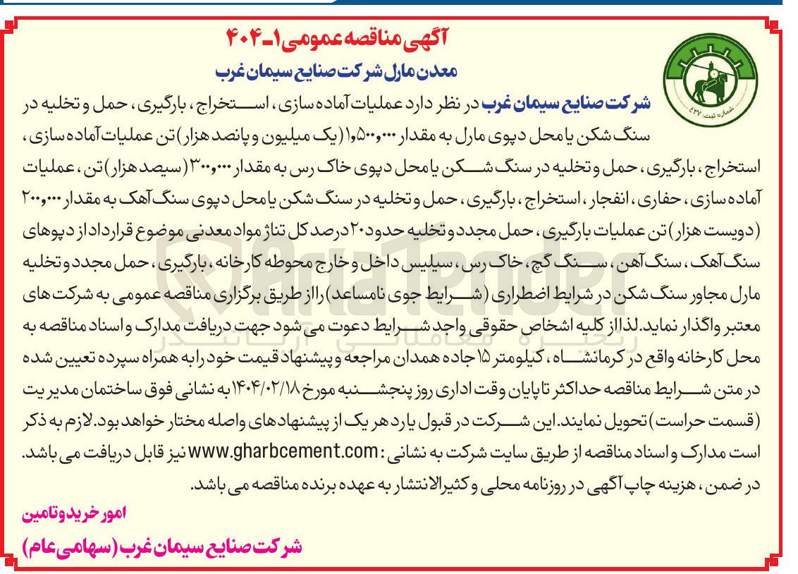 تصویر کوچک آگهی  عملیات آماده سازی ، استخراج ، بارگیری ، حمل و تخلیه در سنگ شکن یا محل دپوی مارل به مقدار ۱,۵۰۰,۰۰۰ یک میلیون و پانصد هزار تن عملیات آماده سازی استخراج ، بارگیری ، حمل و تخلیه در سنگ شکن یا محل دپوی خاک رس به مقدار ۳۰۰,۰۰۰ ( سیصد هزار تن ، عملیات آماده سازی ، حفاری ، انفجار ، استخراج ، بارگیری ، حمل و تخلیه در سنگ شکن یا محل دپوی سنگ آهک به مقدار ۲۰۰,۰۰۰ دویست هزار تن عملیات بارگیری حمل مجدد و تخلیه حدود ۲۰ درصد کل تناژ مواد معدنی موضوع قرارداد از دپوهای سنگ آهک ، سنگ آهن ، سنگ گچ خاک رس ، سیلیس داخل و خارج محوطه کارخانه ، بارگیری ، حمل مجدد و تخلیه مارل مجاور سنگ شکن 
