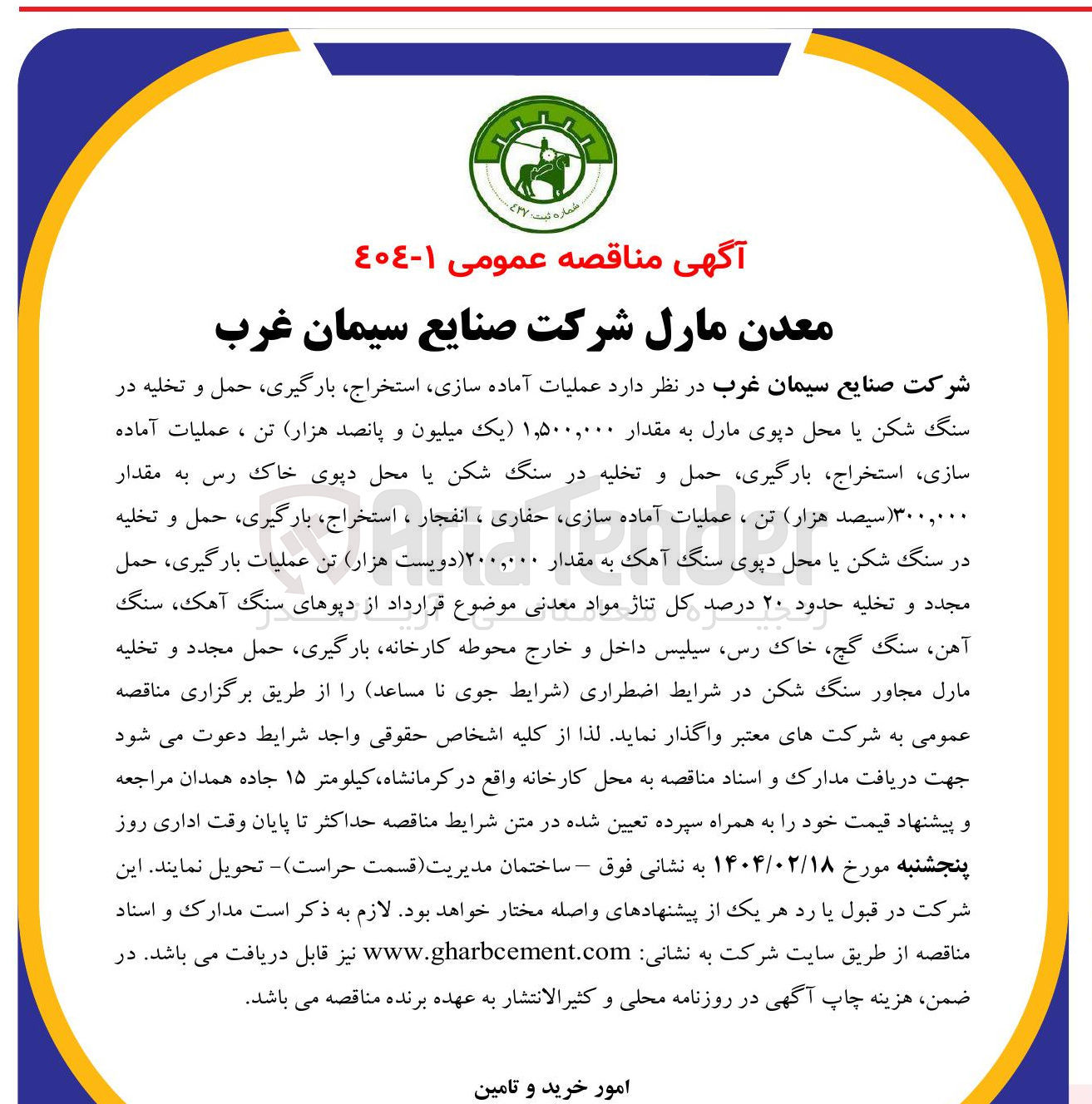 تصویر کوچک آگهی عملیات آماده سازی استخراج بارگیری ، حمل و تخلیه در سنگ شکن یا محل دپوی مارل به مقدار ۱,۵۰۰,۰۰۰ یک میلیون و پانصد هزار تن ، عملیات آماده سازی استخراج بارگیری حمل و تخلیه در سنگ شکن یا محل دپوی خاک رس به مقدار ۳۰۰,۰۰۰ ( سیصد هزار تن ، عملیات آماده سازی حفاری ، انفجار ، استخراج بارگیری ، حمل و تخلیه در سنگ شکن یا محل دپوی سنگ آهک به مقدار ۲۰۰,۰۰۰ دویست هزار تن عملیات بارگیری حمل مجدد و تخلیه حدود ۲۰ درصد کل تناژ مواد معدنی موضوع قرارداد از دپوهای سنگ ، آهک سنگ آهن سنگ گچ خاک رس سیلیس داخل و خارج محوطه کارخانه بارگیری ، حمل مجدد و تخلیه مارل مجاور سنگ شکن در شرایط اضطراری شرایط جوی نا مساعد
