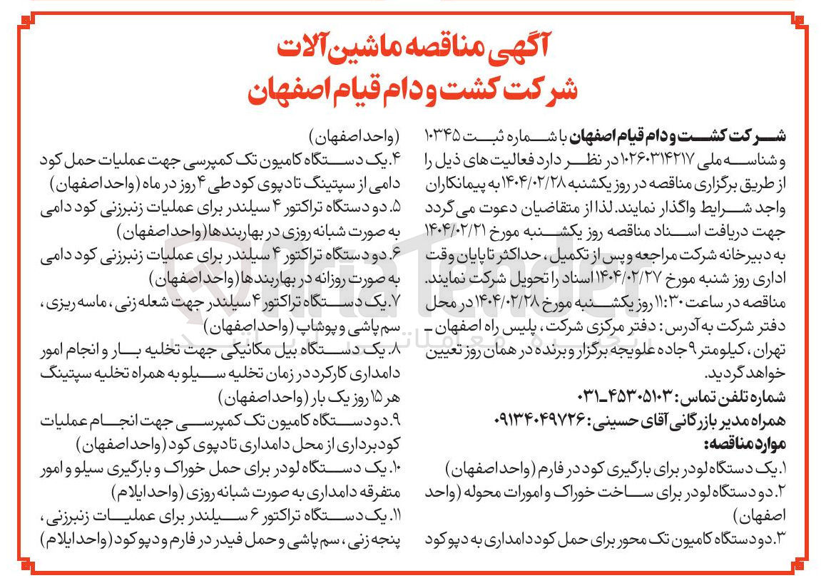 تصویر کوچک آگهی تامین ماشین آلات : یک دستگاه لودر برای بارگیری کود در فارم - دو دستگاه لودر برای ساخت خوراک و امورات محوله - دو دستگاه کامیون تک محور برای حمل کود دامداری به دپو کود - یک دستگاه کامیون تک کمپرسی جهت عملیات حمل کود دامی از سپتینگ تادپوی کود طی ۴ روز در ماه - دو دستگاه تراکتور ۴ سیلندر برای عملیات زنبرزنی کود دامی به صورت شبانه روزی در بهاربندها - دو دستگاه تراکتور ۴ سیلندر برای عملیات زنبرزنی کود دامی به صورت روزانه در بهاربندها  - یک دستگاه تراکتور ۴ سیلندر جهت شعله زنی ، ماسه ریزی سم پاشی و پوشاپ - یک دستگاه بیل مکانیکی جهت تخلیه بار و انجام امور دامداری کارکرد در زمان تخلیه سیلو به همراه تخلیه سپتینگ هر ۱۵ روز یک بار - دو دستگاه کامیون تک کمپرسی جهت انجام عملیات کودبرداری از محل دامداری تا دپوی کود - یک دستگاه لودر برای حمل خوراک و بارگیری سیلو و امور متفرقه دامداری به صورت شبانه روزی - یک دستگاه تراکتور ۶ سیلندر برای عملیات زنبرزنی پنجه زنی سم پاشی و حمل فیدر در فارم و دپو کود