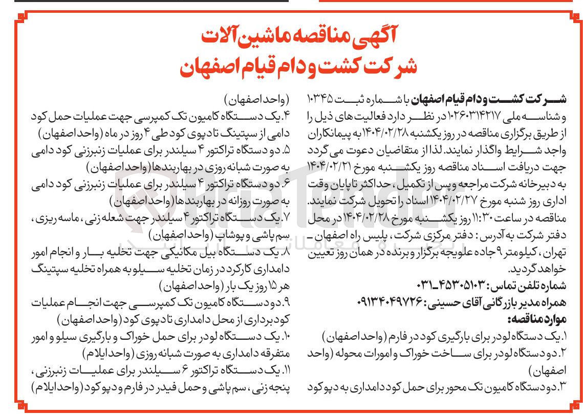 تصویر کوچک آگهی خرید ماشین آلات : یک دستگاه لودر برای بارگیری کود در فارم - دو دستگاه لودر برای ساخت خوراک و امورات محوله - دو دستگاه کامیون تک محور برای حمل کود دامداری به دپو کود - یک دستگاه کامیون تک کمپرسی جهت عملیات حمل کود دامی از سپتینگ تا دپوی کود - دو دستگاه تراکتور ۴ سیلندر برای عملیات زنبرزنی کود دامی به صورت شبانه روزی در بهاربندها - دو دستگاه تراکتور ۴ سیلندر برای عملیات زنبرزنی کود دامی به صورت روزانه در بهاربندها - یک دستگاه تراکتور ۴ سیلندر جهت شعله زنی ، ماسه ریزی سم پاشی و پوشاپ - یک دستگاه بیل مکانیکی جهت تخلیه بار و انجام امور دامداری کارکرد در زمان تخلیه سیلو به همراه تخلیه سپتینگ هر ۱۵ روز یک بار - دو دستگاه کامیون تک کمپرسی جهت انجام عملیات کود برداری از محل دامداری تا دپوی کود - یک دستگاه لودر برای حمل خوراک و بارگیری سیلو و امور متفرقه دامداری به صورت شبانه روزی - یک دستگاه تراکتور ۶ سیلندر برای عملیات زنبرزنی پنجه زنی سم پاشی و حمل فیدر در فارم و دپو کود 