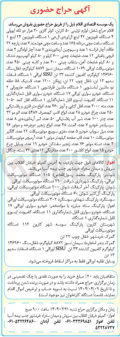 تصویر کوچک آگهی فروش اقلام حراج شامل لوازم تزئینی ۵۰ کارتن کولر گازی ۳۰ هزار دو تکه ایوولی ۴ دستگاه تلویزیون ۴۲ اینچ ال ای دی ال جی ۱ دستگاه تلویزیون ۲۴ اینچ ۱ دستگاه ساعت مچی مردانه ۱۶۵ عدد و ساعت مچی هوشمند ۷ عدد ، پارچه ۲۲ طاقه ، آچار فرانسه ۱ عدد و سیم چین آرماتوربندی ۷ عدد آچار لوله گیر ۳ عدد قیچی باغبانی ۱۲ عدد ضایعات چدنی ۶۰۰ کیلو و ۸۰ کیلو آلومینیوم خشک و ۸۰ کیلو ضایعات آهن بشقاب چینی ۳۰۰ عدد و کاسه چینی ۴۵۰ عدد موتور سیکلت اوراقی ۱۰۶۹ دستگاه سیمان نسوز ۸۸۷۲ کیلوگرم ، ذغال سنگ ۱۴۶۹۶۰ کیلوگرم کامیون کشنده ۳۳ تن SISU اوراقی ۱ دستگاه ، فسفات سلیم ۱۳ تن ذغال چوب ۲۲ تن زونکن ۱۲۰۰ عدد ، لاستیک ۵۸ حلقه نو ماشین لباستویی ۱ دستگاه ماشین ظرفشویی ۱ دستگاه جاروبرقی ۲ دستگاه خودرو سواری اوراقی ۱۷ دستگاه خودرو سواری قابل شماره گذاری ۱۱ دستگاه کامیونت ایسوزو قابل شماره گذاری ۱ دستگاه قفل کمد ۱۰۵۰ عددة منه ۳۰۰۰ عدد ، قفل کتابی و آویز ۴۶۰ عدد انواع متر فلزی و پلاستیکی ۲۵۰ عدد چراغ خودرو ۲۸ عدد انواع لامپ کم مصرف ۵۴۸۷ ، عدد اتو مو ۳۲ عدد چتر ۱۰۰ عدد شیر آب پلاستیکی ۵۰ عدد اثیر آرماتوربندی ۸ عدد سرسیلندر خودرو ۷ عدد المنت ۴۸ عدد انواع زنجیر دوچرخه و موتور ۹۶ عدد ، میل سوپاپ خودرو ۵ عدد مغزی سوییچ موتور سیکلت ۲۲ عدد گلگیر موتور سیکلت ۱۰ عدد قاب صفحه کیلومتر موتور ۱ عدد ، آرمیچر موتور سیکلت عدد دسته موتور ۷۶ عدد زنجیر سفت کن خودرو ۱۹ عدد ، وسایل چرخ خودرو ۱۵ عدد انواع کلاسور ۳۰۰ عدد مدادرنگی ۱۲ عددی ۷۲ بسته ، چنگال 
