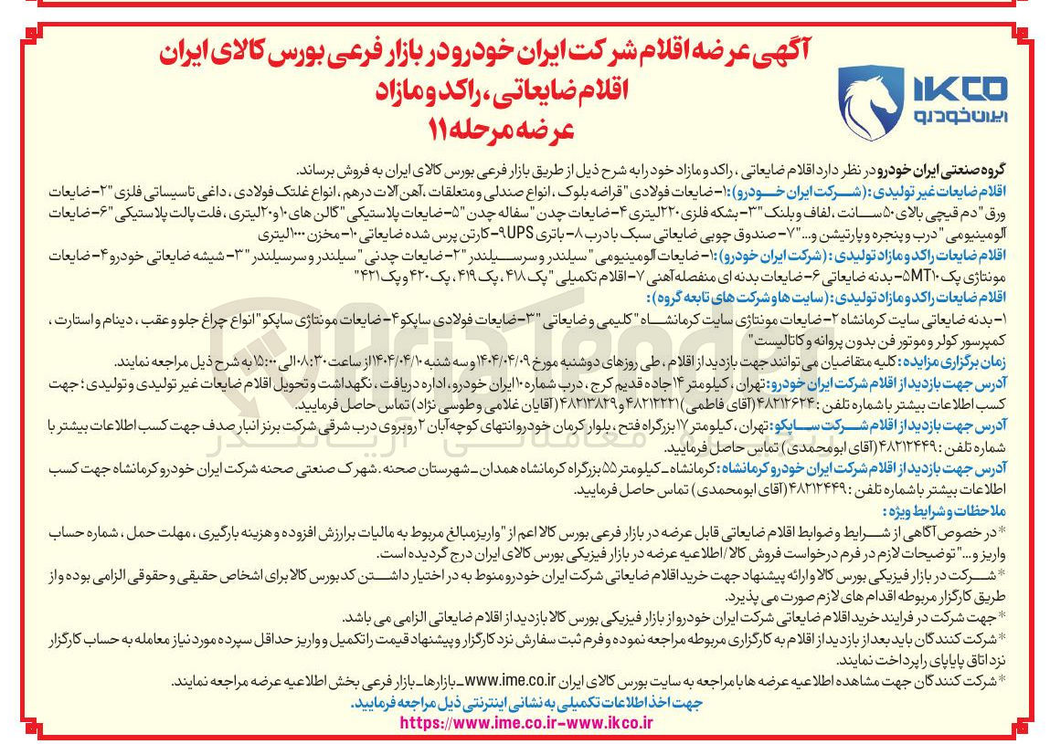 تصویر کوچک آگهی ضایعات فولادی قراضه بلوک ، انواع صندلی و متعلقات آهن آلات در هم انواع غلتک فولادی داغی تاسیساتی فلزی ۲ - ضایعات 
ورق " دم قیچی بالای ۵۰ سانت لفاف و بلنک ۳ - بشکه فلزی ۲۲۰ لیتری ۴ ضایعات چدن سفاله چدن ۵ - ضایعات پلاستیکی گالن های ۱۰ و ۲۰ لیتری ، فلت پالت پلاستیکی ۶ - ضایعات آلومینیومی درب و پنجره و پارتیشن و .... ۷ - صندوق چوبی ضایعاتی سبک با درب - باتری UPS کارتن پرس شده ضایعاتی ۱۰ - مخزن ۰۰۰ لیتری 
اقلام ضایعات راکد و مازاد تولیدی شرکت ایران خودرو : ۱ - ضایعات آلومینیومی " سیلندر و سرسیلندر ۲ - ضایعات چدنی سیلندر و سرسیلندر ۳ - شیشه ضایعاتی خودرو ۴ - ضایعات مونتاژی پک ۵MT۱۰ بدنه ضایعاتی ۶ - - ضایعات بدنه ای منفصله آهنی - اقلام تکمیلی یک ۴۱۸ ، یک ۴۱۹ ، یک ۴۲۰ و یک ۴۲۱ 
اقلام ضایعات راکد و مازاد تولیدی سایتها و شرکت های تابعه گروه 
۱ - بدنه ضایعاتی سایت کرمانشاه ۲ - - ضایعات مونتاژی سایت کرمانشاه کلیمی و ضایعاتی ۳ - ضایعات فولادی ساپکو ۴ ضایعات مونتاژی سایکو انواع چراغ جلو و عقب ، دینام و استارت کمپرسور کولر و موتور فن بدون پروانه و کاتالیست 