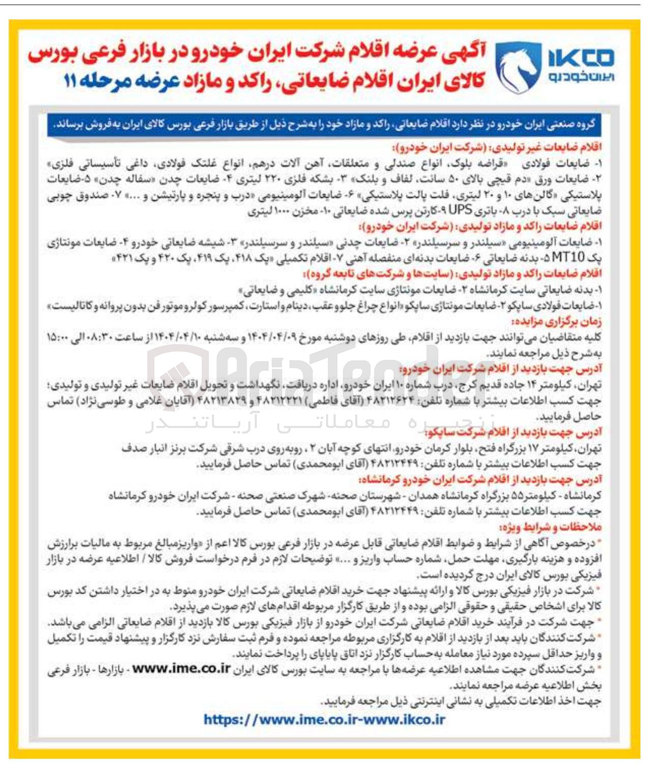 تصویر کوچک آگهی فروش اقلام ضایعات غیر تولیدی شرکت ایران خودرو : ضایعات فولادی قراضه بلوک انواع صندلی و متعلقات آهن آلات درهم انواع غلتک فولادی داغی تأسیساتی فلزی ضایعات ورق دم قیچی بالای ۵۰ سانت لفاف و بلنک - بشکه فلزی ۲۲۰ لیتری ۴ ضایعات چدن سفاله چدن ۵ ضایعات پلاستیکی گالن های ۱۰ و ۲۰ لیتری فلت پالت پلاستیکی ۶ ضایعات آلومینیومی درب و پنجره و پارتیشن و .... ۷ . صندوق چوبی ضایعاتی سبک با درب - باتری UPS - کارتن پرس شده ضایعاتی ۱۰ مخزن ۱۰۰۰ لیتری 
اقلام ضایعات راکد و مازاد تولیدی شرکت ایران خودرو 
۱ - - ضایعات آلومینیومی سیلندر و سرسیلندر - ضایعات چدنی سیلندر و سرسیلندر - شیشه ضایعاتی خودرو ۴ ضایعات مونتاژی یک MT10 بدنه ضایعاتی ۶ ضایعات بدنه ای منفصله آهنی - اقلام تکمیلی یک ۴۱۸ یک ۴۱۹ یک ۴۲۰ و یک ۴۲۱ 
اقلام ضایعات راکد و مازاد تولیدی سایتها و شرکتهای تابعه گروه 
بدنه ضایعاتی سایت کرمانشاه ۲۰ ضایعات مونتاژی سایت کرمانشاه کلیمی و ضایعاتی ضایعات فولادی ساپکو - ضایعات مونتاژی ساپکو انواع چراغ جلو و عقب ، دینام و استارت کمپرسور کولر و موتور فن بدون پروانه و کاتالیست 