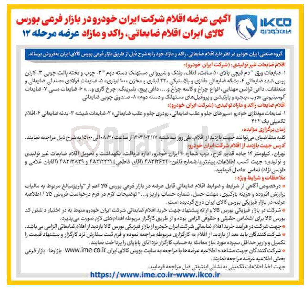 تصویر کوچک آگهی فروش اقلام ضایعات غیر تولیدی شرکت ایران خودرو : ۱ - ضایعات ورق " دم قیچی بالای ۵۰ سانت لفاف بلنک و شیروانی مستهلک دسته دوم ۲ چوب و تخته پالت چوبی - کارتن پرس شده ضایعاتی ۴ - بشکه ضایعاتی فلزی و پلاستیکی ۲۲۰ لیتری و مخزن ۱۰۰۰ لیتری ۵ ضایعات فولادی صندلی ضایعاتی و متعلقات ، داغی ترانس مهتابی انواع چراغ و کاسه چراغ و ..... داغی ، پیچ بلبرینگ چرخ گاری و .... ۶ ضایعات مسی ۷ - ضایعات آلومینیومی درب پنجره و پارتیشن و پروفیلهای مستهلک و دسته دوم - صندوق چوبی ضایعاتی 
اقلام ضایعات راکد و مازاد تولیدی شرکت ایران خودرو 
۱ ضایعات مونتاژی خودرو سپرهای جلو و عقب ضایعاتی رودری جلو و عقب ضایعاتی ۲ - ضایعات شیشه - بدنه ضایعاتی ۴ اقلام تکمیلی یک ۴۲۲ 