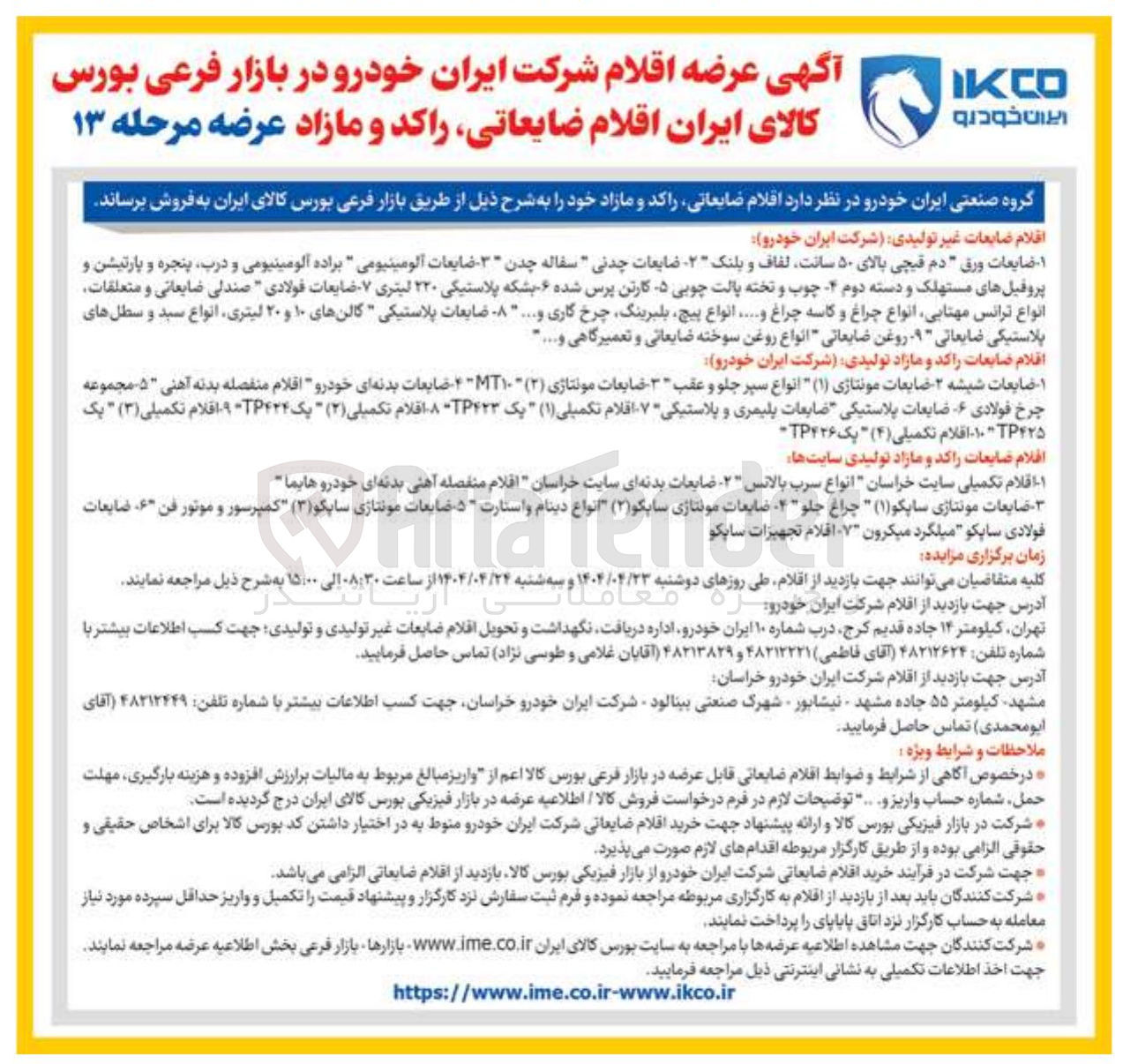 تصویر کوچک آگهی فروش اقلام ضایعات غیر تولیدی شرکت ایران خودرو : ۱ - ضایعات ورق دم قیچی بالای ۵۰ سانت لفاف و بلنک ۲ - ضایعات چدنی " سفاله . چدن ۳ - ضایعات آلومینیومی براده آلومینیومی و درب پنجره و پارتیشن و پروفیلهای مستهلک و دسته دوم - چوب و تخته پالت چوبی ۵ کارتن پرس شده - بشکه پلاستیکی ۲۲۰ لیتری ۷۰ ضایعات فولادی " صندلی ضایعاتی و متعلقات انواع ترانس مهتابی انواع چراغ و کاسه چراغ و ..... انواع پیچ بلبرینگ چرخ گاری و .... - ضایعات پلاستیکی گالن های ۱۰ و ۲۰ لیتری انواع سبد و سطل های پلاستیکی ضایعاتی - - روغن ضایعاتی انواع روغن سوخته ضایعاتی و تعمیرگاهی و ..... 
اقلام ضایعات راکد و مازاد تولیدی شرکت ایران خودرو 
ضایعات شیشه - ضایعات مونتاژی ( ۱ ) انواع سپر جلو و عقب ۳ - ضایعات مونتاژی ( ۲ ) ۱۰ - ضایعات بدنه ای خودرو اقلام منفصله بدنه آهنی ۵ - مجموعه چرخ فولادی ضایعات پلاستیکی ضایعات پلیمری و پلاستیکی ۷ اقلام تکمیلی ( ۱ ) یک ۴۲۳ - افلام تکمیلی ( ۲ ) یک ۴۲۴ - افلام تکمیلی ( ۳ ) " یک 
۴۲۵ ۱۰ - اقلام تکمیلی ( ۴ ) یک TP۴۲۶ 
افلام ضایعات راکد و مازاد تولیدی سایتها 
اقلام تکمیلی سایت خراسان انواع سرب بالانس ۲ - ضایعات بدنه ای سایت خراسان اقلام منفصله آهنی بدنه ای خودرو هایما 
ضایعات مونتاژی ساپکو ( ۱ ) چراغ جلو - - ضایعات مونتاژی سایگو ( ۲ ) انواع دینام و استارت - ۵ ضایعات مونتاژی سایکو ( ۳ ) کمپرسور و موتور فن ۶ ، ضایعات فولادی ساپکو میلگرد میکرون ۷ اقلام تجهیزات سایکو 