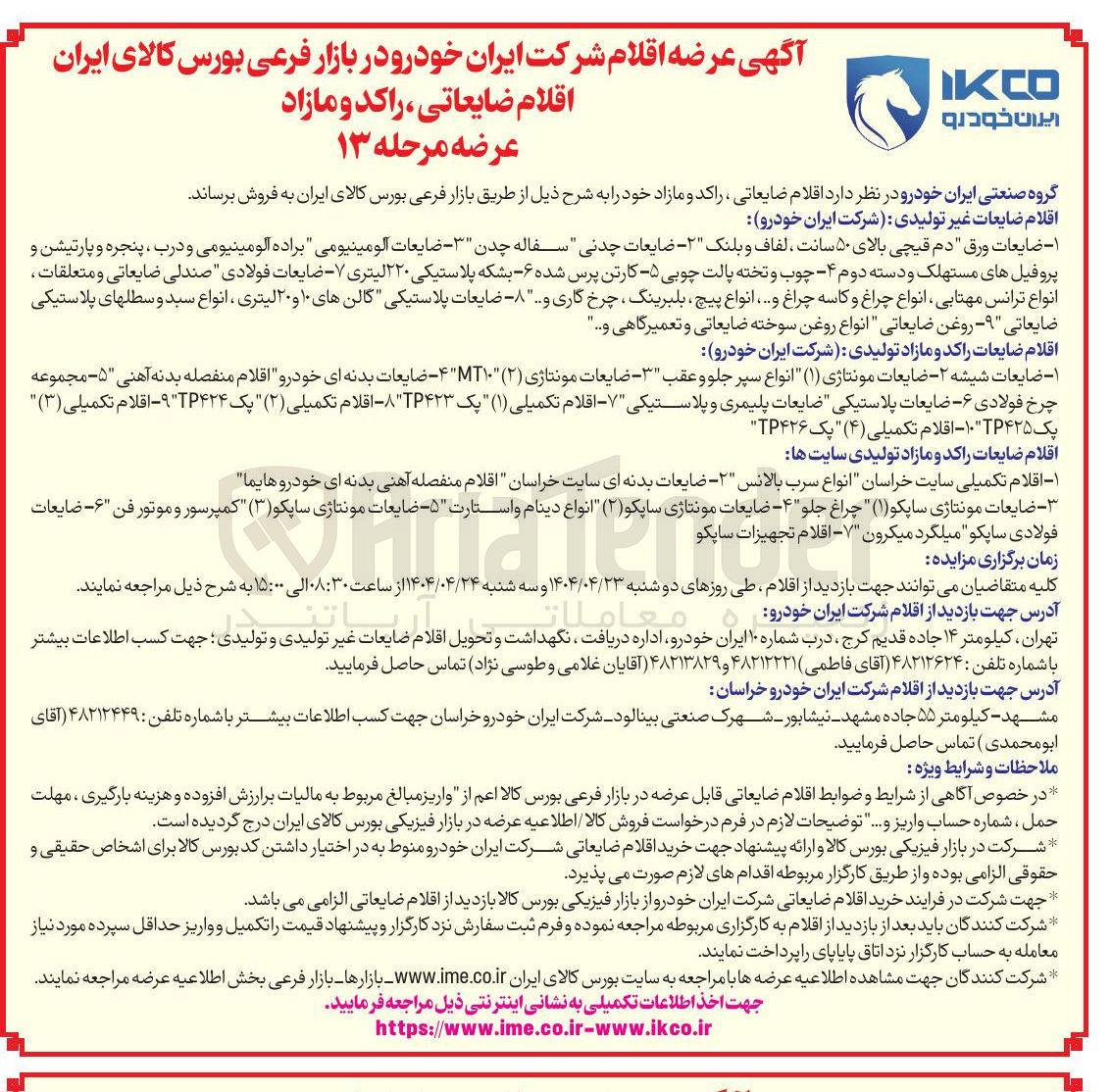 تصویر کوچک آگهی فروش اقلام ضایعات غیر تولیدی شرکت ایران خودرو : ضایعات ورق دم قیچی بالای ۵۰ سانت ، لفاف و بلنک ۲ - ضایعات چدنی سفاله چدن ۳ - ضایعات آلومینیومی براده الومینیومی و درب ، پنجره و پارتیشن و پروفیل های مستهلک و دسته دوم ۴ چوب و تخته پالت چوبی - ۵ کارتن پرس شده ۶ بشکه پلاستیکی ۲۲۰ لیتری ۷ - ضایعات فولادی صندلی ضایعاتی و متعلقات انواع ترانس مهتابی انواع چراغ و کاسه چراغ و .... انواع پیچ بلبرینگ چرخکاری و ... ضایعات پلاستیکی گالن های ۱۰ و ۲۰ لیتری ، انواع سبد و سطلهای پلاستیکی ضایعاتی ۹ - روغن ضایعاتی " انواع روغن سوخته ضایعاتی و تعمیرگاهی ... 
اقلام ضایعات راکد و مازاد تولیدی شرکت ایران خودرو 
۱ - ضایعات شیشه - ۲ - ضایعات مونتاژی ( ۱ ) انواع سپر جلو و عقب ۳ - ضایعات مونتاژی ( ۲ ) T۱۰ - ضایعات بدنه ای خودرو اقلام منفصله بدنه آهنی ۵ - مجموعه چرخ فولادی ۶ - - ضایعات پلاستیکی ضایعات پلیمری و پلاستیکی ۷ - اقلام تکمیلی ( ۱ ) پک TP۴۲۳ - اقلام تکمیلی ( ۲ ) یک TP۴۲۴ " - اقلام تکمیلی ( ۳ ) یک ۱۰۴۲۵ - اقلام تکمیلی ( ۴ ) یک TP۴۲۶ 
عام اتن تهران ، کیلومتر ۱۴ جاده قدیم کرج ، درب شماره ۱۰ ایران خودرو اداره دریافت نگهداشت و تحویل اقلام ضایعات غیر تولیدی و تولیدی جهت کسب اطلاعات بیشتر با شماره تلفن : ۴۸۲۱۲۶۲۴ آقای فاطمی ۴۸۲۱۲۲۲۱ و ۴۸۲۱۳۸۲۹ آقایان غلامی و طوسی نژاد تماس حاصل فرمایید . 
اقلام ضایعات راکد و مازاد تولیدی سایت ها 
۱ - اقلام تکمیلی سایت خراسان انواع سرب بالانس ۲ - ضایعات بدنه ای سایت خراسان اقلام منفصله آهنی بدنه ای خودروهایما 
ضایعات مونتاژی ساپکو ( ۱ ) چراغ جلو ۴ - ضایعات مونتاژی سایکو ( ۲ ) انواع دینام و استارت ۵ - ضایعات مونتاژی ساپکو ( ۳ ) کمپرسور و موتور فن ۶ - ضایعات فولادی ساپکو میلگرد میکرون ۷ - اقلام تجهیزات ساپکو 