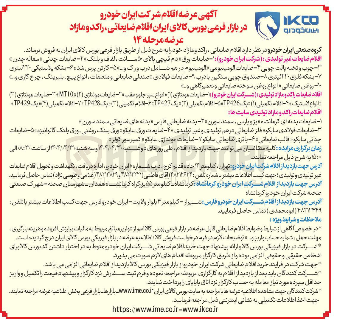 تصویر کوچک آگهی فروش اقلام ضایعات غیر تولیدی شرکت ایران خودرو : ۱ - ضایعات ورق دم قیچی بالای ۵۰ سانت ، لفاف و بلنک ۲ - ضایعات چدنی سفاله چدن چوب و تخته پالت چوبی - ۴ - ضایعات آلومینیومی آلومینیوم در هم شامل درب ورک .... ۵ - کارتن پرس شده ۶ بشکه پلاستیکی ۲۲۰ لیتری - بشکه فلزی ۲۲۰ لیتری ۸ - - صندوق چوبی سنگین با درب ۹ - - ضایعات فولادی صندلی ضایعاتی و متعلقات ، انواع پیچ ، بلبرینگ چرخ گاری و ... ۱۰ - روغن ضایعاتی انواع روغن سوخته ضایعاتی و تعمیرگاهی و ... 
اقلام ضایعات راکد و مازاد تولیدی شرکت ایران خودرو : ۱ - ضایعات مونتاژی ( ۱ ) انواع سپر جلو و عقب ۲ - ضایعات مونتاژی ( ۲ ) T10 - ضایعات مونتاژی ( ۳ ) انواع لاستیک » ۴ - اقلام تکمیلی ( ۱ ) پک TP426 - اقلام تکمیلی ( ۲ ) پک TP427 - اقلام تکمیلی ( ۳ ) پک TP428 - اقلام تکمیلی ( ۴ ) « یک TP429 
اقلام ضایعات راکد و مازاد تولیدی سایت ها 
۱ - ضایعات بدنه ای کرمانشاه پژو پارس سمند سورن ۲ - بدنه ضایعاتی فارس بدنه های ضایعاتی سمند سورن 
- ضایعات فولادی ساپکو فلز ضایعاتی در هم تولیدی و غیر تولیدی ۴ - ضایعات ورق ساپکو ورق بلنک روغنی ورق بلنک گالوانیزه ۵ - ضایعات چدنی ساپکو قالب ضایعاتی ۶ - باتری ضایعاتی ساپکو ۷ - ضایعات مونتاژی ساپکو کمپرسور کولر 