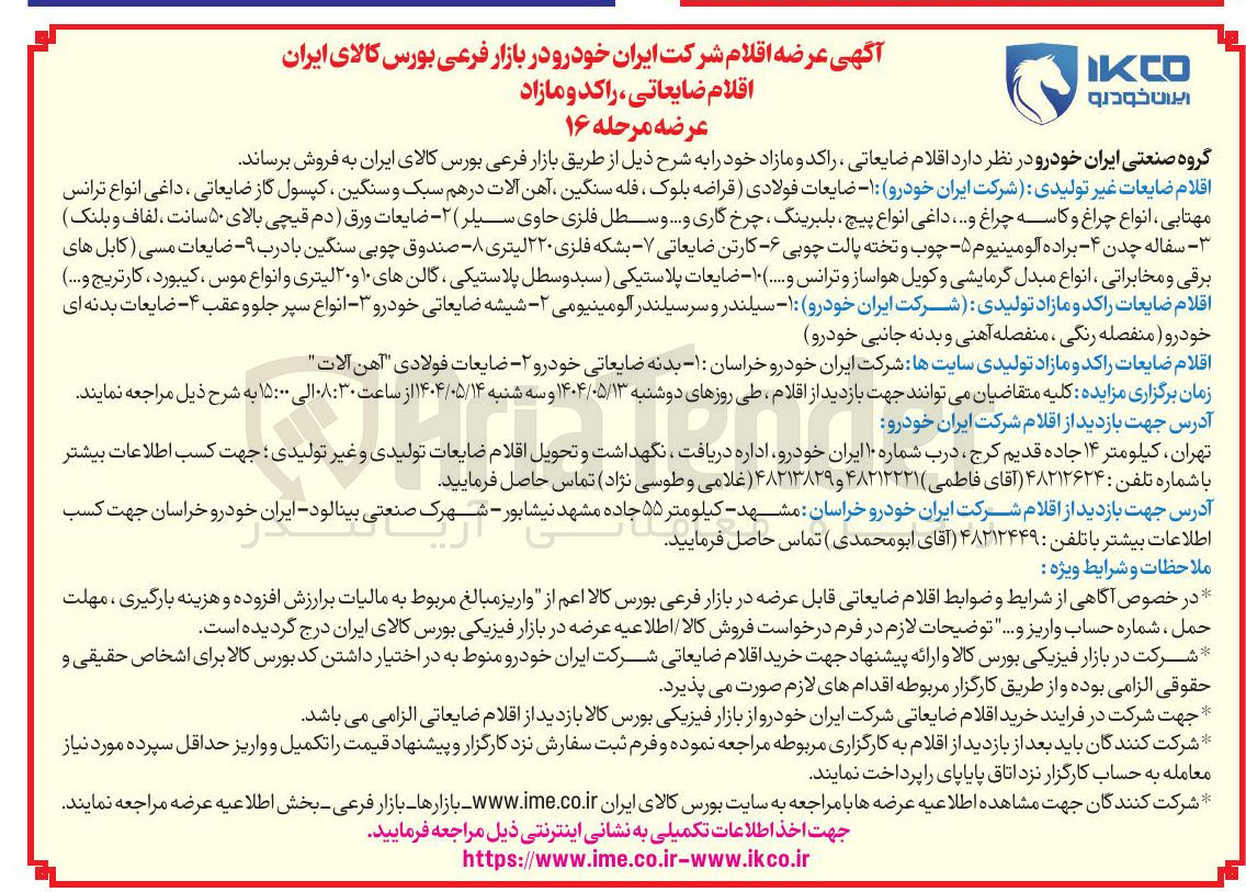 تصویر کوچک آگهی  ضایعات فولادی ( قراضه بلوک ، فله سنگین ، آهن آلات در هم سبک و سنگین ، کپسول گاز ضایعاتی ، داغی انواع ترانس مهتابی انواع چراغ و کاسه چراغ و .... داغی انواع پیچ ، بلبرینگ چرخ گاری و .... و سطل فلزی حاوی سیلر ) ۲ - ضایعات ورق ( دم قیچی بالای ۵۰ سانت ، لفاف و بلنک ) - سفاله چدن ۴ - - براده آلومینیوم - ۵ چوب و تخته پالت چوبی - کارتن ضایعاتی - بشکه فلزی ۲۲۰ لیتری - صندوق چوبی سنگین با درب ۹ - - ضایعات مسی کابل های برقی و مخابراتی ، انواع مبدل گرمایشی و کویل هواساز و ترانس و ...... ۱۰ - ضایعات پلاستیکی ( سبد و سطل پلاستیکی ، گالن های ۱۰ و ۲۰ لیتری و انواع موس کیبورد کارتریج و .... ) اقلام ضایعات راکد و مازاد تولیدی شرکت ایران خودرو ۱ - سیلندر و سرسیلندر آلومینیومی - شیشه ضایعاتی خودرو ۳ - انواع سپر جلو و عقب ۴ - - ضایعات بدنه ای 
خودرو ( منفصله رنگی ، منفصله آهنی و بدنه جانبی خودرو 