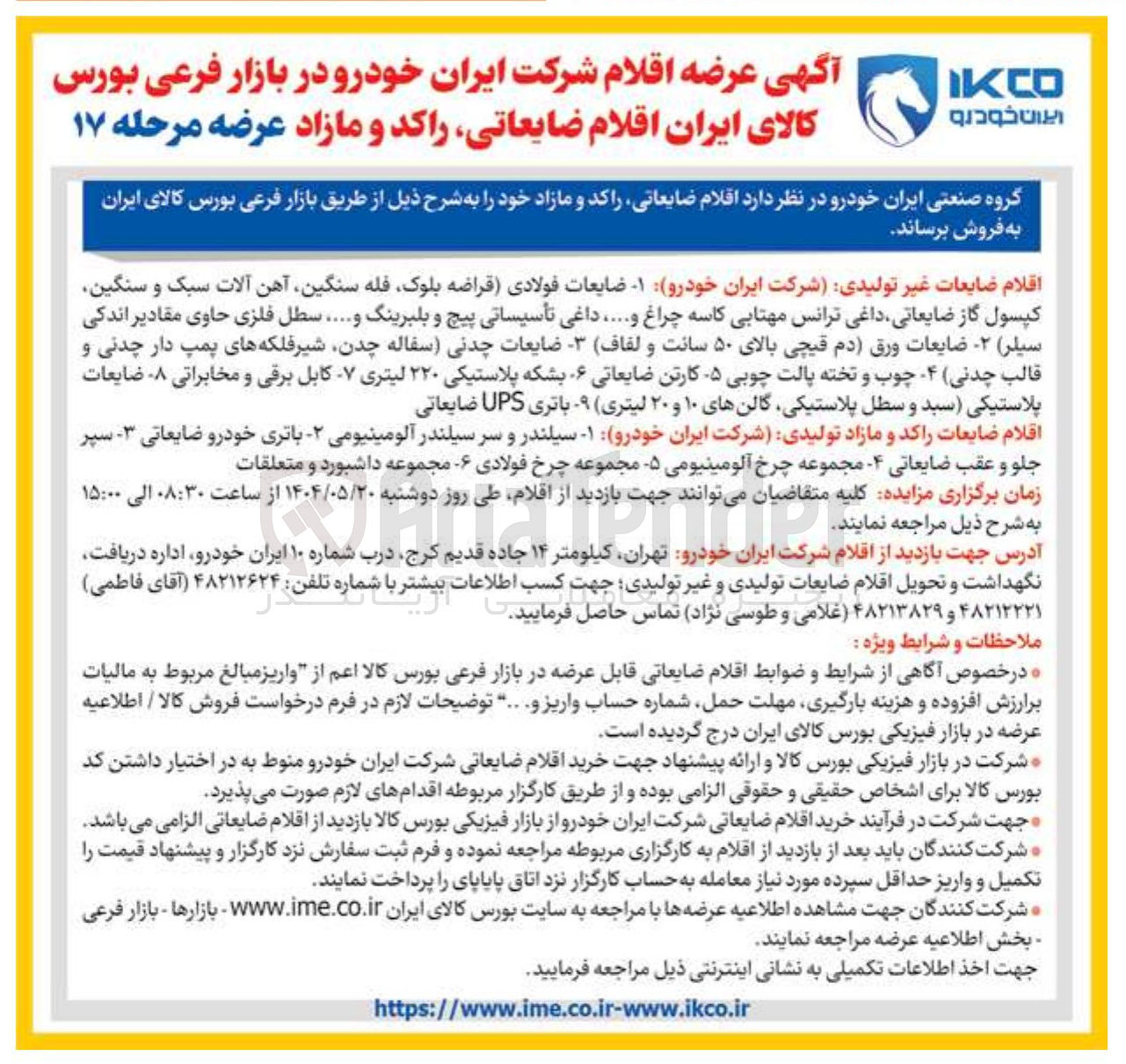 تصویر کوچک آگهی 
اقلام ضایعات غیر تولیدی شرکت ایران خودرو - ضایعات فولادی قراضه بلوک فله سنگین آهن آلات سبک و سنگین 
کپسول گاز ضایعاتی داغی ترانس مهتابی کاسه چراغ و ..... داغی تأسیساتی پیچ و بلبرینگ و ..... سطل فلزی حاوی مقادیر اندکی سیلر ) - ضایعات ورق ) دم قیچی بالای ۵۰ سانت و لفاف - ضایعات چدنی سفاله ، چدن شیر فلکههای پمپ دار چدنی و قالب چدنی ۴ چوب و تخته پالت چوبی - ۵ کارتن ضایعاتی ۶ بشکه پلاستیکی ۲۲۰ لیتری - کابل برقی و مخابراتی ۸ ضایعات پلاستیکی سبد و سطل پلاستیکی گالن های ۱۰ و ۲۰ لیتری ) - باتری UPS ضایعاتی 
اقلام ضایعات راکد و مازاد تولیدی شرکت ایران خودرو - ۱ سیلندر و سر سیلندر آلومینیومی - باتری خودرو ضایعاتی ۳ سپر 
جلو و عقب ضایعاتی - مجموعه چرخ آلومینیومی - ۵ مجموعه چرخ فولادی - مجموعه داشبورد و متعلقات 